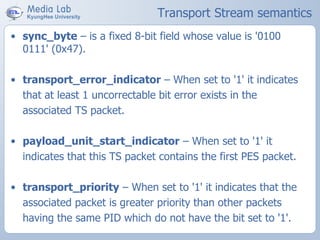 Transport Stream semantics
• sync_byte – is a fixed 8-bit field whose value is '0100
0111' (0x47).
• transport_error_indicator – When set to '1' it indicates
that at least 1 uncorrectable bit error exists in the
associated TS packet.
• payload_unit_start_indicator – When set to '1' it
indicates that this TS packet contains the first PES packet.
• transport_priority – When set to '1' it indicates that the
associated packet is greater priority than other packets
having the same PID which do not have the bit set to '1'.
 