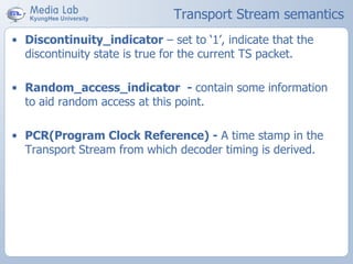 Transport Stream semantics
• Discontinuity_indicator – set to ‘1’, indicate that the
discontinuity state is true for the current TS packet.
• Random_access_indicator - contain some information
to aid random access at this point.
• PCR(Program Clock Reference) - A time stamp in the
Transport Stream from which decoder timing is derived.
 