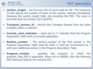 PAT semantics
• section_length – the first two bits of which shall be ‘00’. The remaining
10 bits specify the number of bytes of the section, starting immediately
following the section_length field, and including the CRC. The value in
this field shall not exceed 1021 (0x3FD).
• Transport_stream_id – identify this Transport Stream from any other
multiplex within a network.
• Current_next_indicator – when set to '1' indicates that the Program
Association Table sent is currently applicable.
• Section_number – The section_number of the first section in the
Program Association Table shall be 0x00. It shall be incremented by 1
with each additional section in the Program Association Table.
• Program_number – specifies the program to which the
program_map_PID is applicable. When set to 0x0000, then the following
PID reference shall be the network PID.
 