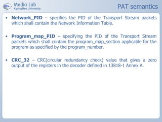 PAT semantics
• Network_PID – specifies the PID of the Transport Stream packets
which shall contain the Network Information Table.
• Program_map_PID – specifying the PID of the Transport Stream
packets which shall contain the program_map_section applicable for the
program as specified by the program_number.
• CRC_32 – CRC(circular redundancy check) value that gives a zero
output of the registers in the decoder defined in 13818-1 Annex A.
 