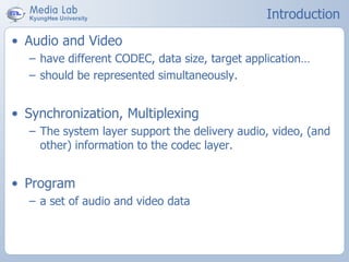 Introduction
• Audio and Video
– have different CODEC, data size, target application…
– should be represented simultaneously.
• Synchronization, Multiplexing
– The system layer support the delivery audio, video, (and
other) information to the codec layer.
• Program
– a set of audio and video data
 