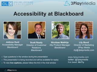 Accessibility at Blackboard
www.3playmedia.com
twitter: @3playmedia
live tweet: #a11y
 Type questions in the window during the presentation
 This presentation is being recorded and will be available for replay
 To view live captions, please follow the link in the chat window
JoAnna Hunt
Accessibility Manager
Blackboard
Scott Ready
Director of Customer
Relations
Blackboard
Nicolaas Matthijs
Ally Product Manager
Blackboard
Lily Bond
Director of Marketing
3Play Media
lily@3playmedia.com
 