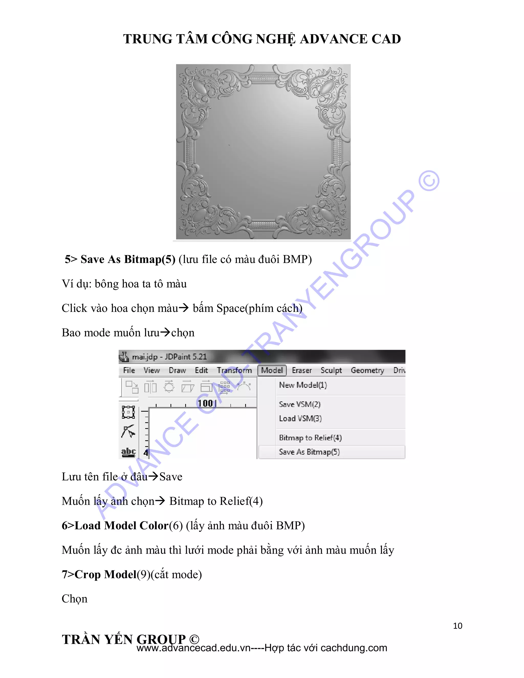 TRUNG TÂM CÔNG NGHỆ ADVANCE CAD
10
TRẦN YẾN GROUP ©
5> Save As Bitmap(5) (lưu file có màu đuôi BMP)
Ví dụ: bông hoa ta tô màu
Click vào hoa chọn màu bấm Space(phím cách)
Bao mode muốn lưuchọn
Lưu tên file ở đâuSave
Muốn lấy ảnh chọn Bitmap to Relief(4)
6>Load Model Color(6) (lấy ảnh màu đuôi BMP)
Muốn lấy đc ảnh màu thì lưới mode phải bằng với ảnh màu muốn lấy
7>Crop Model(9)(cắt mode)
Chọn
AD
VAN
C
E
C
AD
-TR
AN
YEN
G
R
O
U
P
©
www.advancecad.edu.vn----Hợp tác với cachdung.com
 
