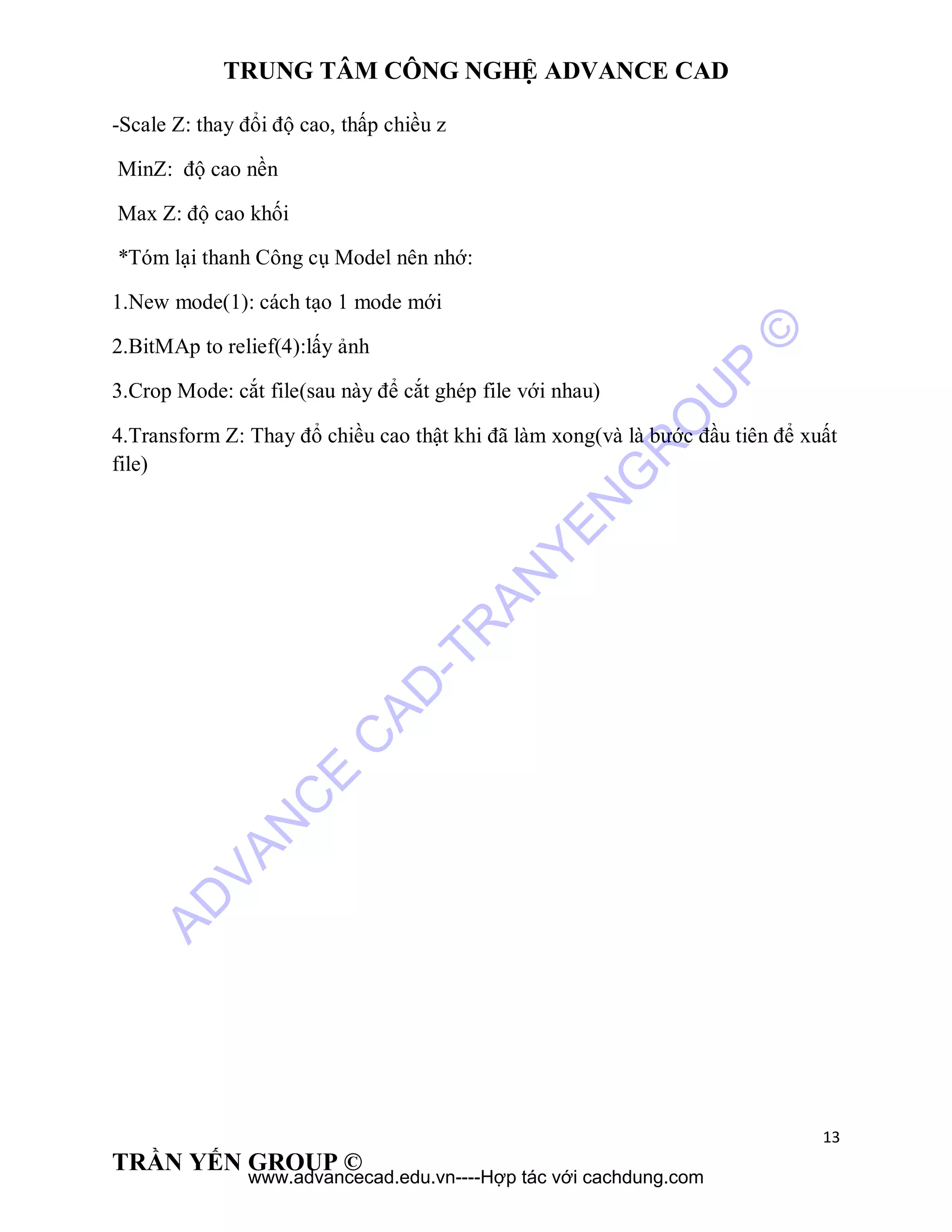 TRUNG TÂM CÔNG NGHỆ ADVANCE CAD
13
TRẦN YẾN GROUP ©
-Scale Z: thay đổi độ cao, thấp chiều z
MinZ: độ cao nền
Max Z: độ cao khối
*Tóm lại thanh Công cụ Model nên nhớ:
1.New mode(1): cách tạo 1 mode mới
2.BitMAp to relief(4):lấy ảnh
3.Crop Mode: cắt file(sau này để cắt ghép file với nhau)
4.Transform Z: Thay đổ chiều cao thật khi đã làm xong(và là bước đầu tiên để xuất
file)
AD
VAN
C
E
C
AD
-TR
AN
YEN
G
R
O
U
P
©
www.advancecad.edu.vn----Hợp tác với cachdung.com
 