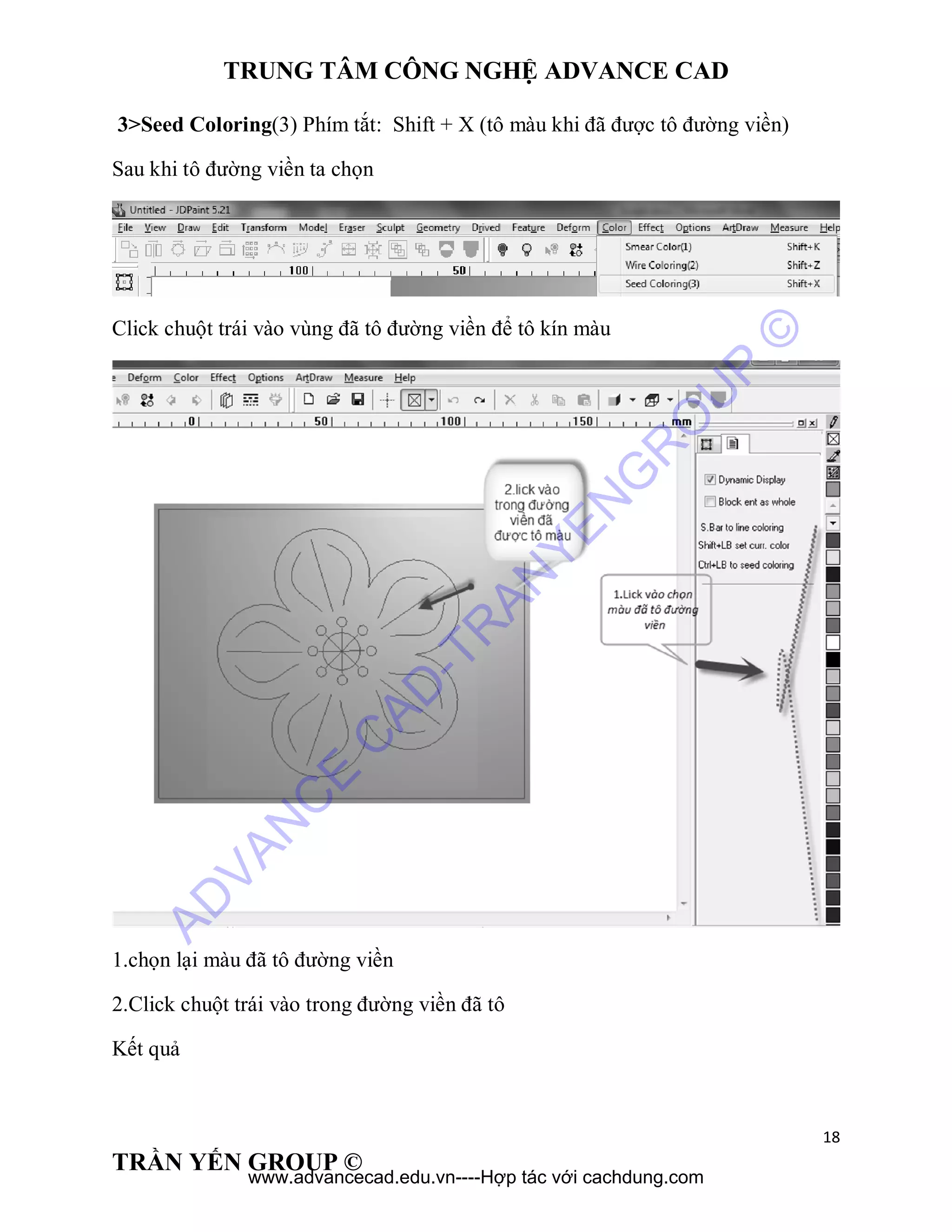 TRUNG TÂM CÔNG NGHỆ ADVANCE CAD
18
TRẦN YẾN GROUP ©
3>Seed Coloring(3) Phím tắt: Shift + X (tô màu khi đã được tô đường viền)
Sau khi tô đường viền ta chọn
Click chuột trái vào vùng đã tô đường viền để tô kín màu
1.chọn lại màu đã tô đường viền
2.Click chuột trái vào trong đường viền đã tô
Kết quả
AD
VAN
C
E
C
AD
-TR
AN
YEN
G
R
O
U
P
©
www.advancecad.edu.vn----Hợp tác với cachdung.com
 