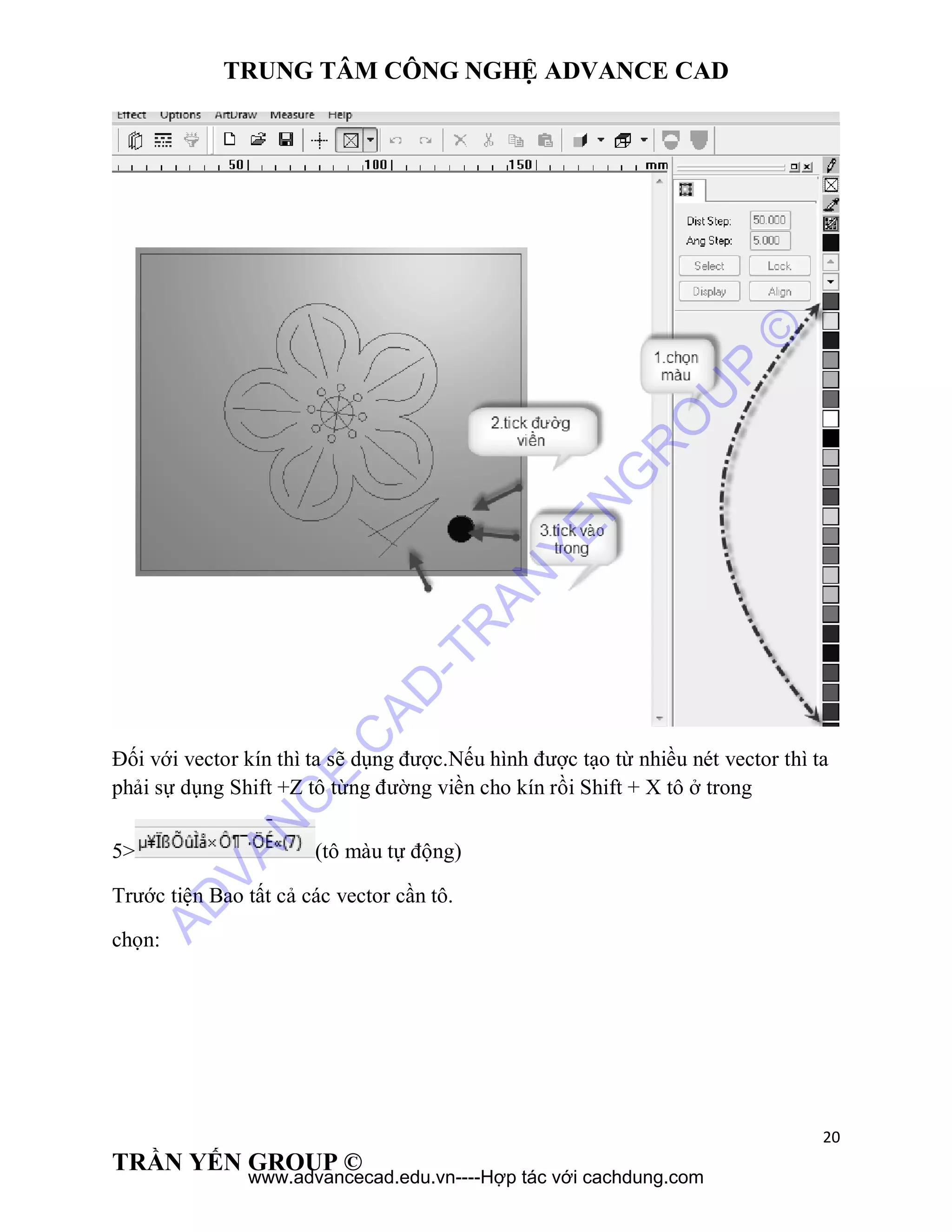 TRUNG TÂM CÔNG NGHỆ ADVANCE CAD
20
TRẦN YẾN GROUP ©
Đối với vector kín thì ta sẽ dụng được.Nếu hình được tạo từ nhiều nét vector thì ta
phải sự dụng Shift +Z tô từng đường viền cho kín rồi Shift + X tô ở trong
5> (tô màu tự động)
Trước tiện Bao tất cả các vector cần tô.
chọn:
AD
VAN
C
E
C
AD
-TR
AN
YEN
G
R
O
U
P
©
www.advancecad.edu.vn----Hợp tác với cachdung.com
 