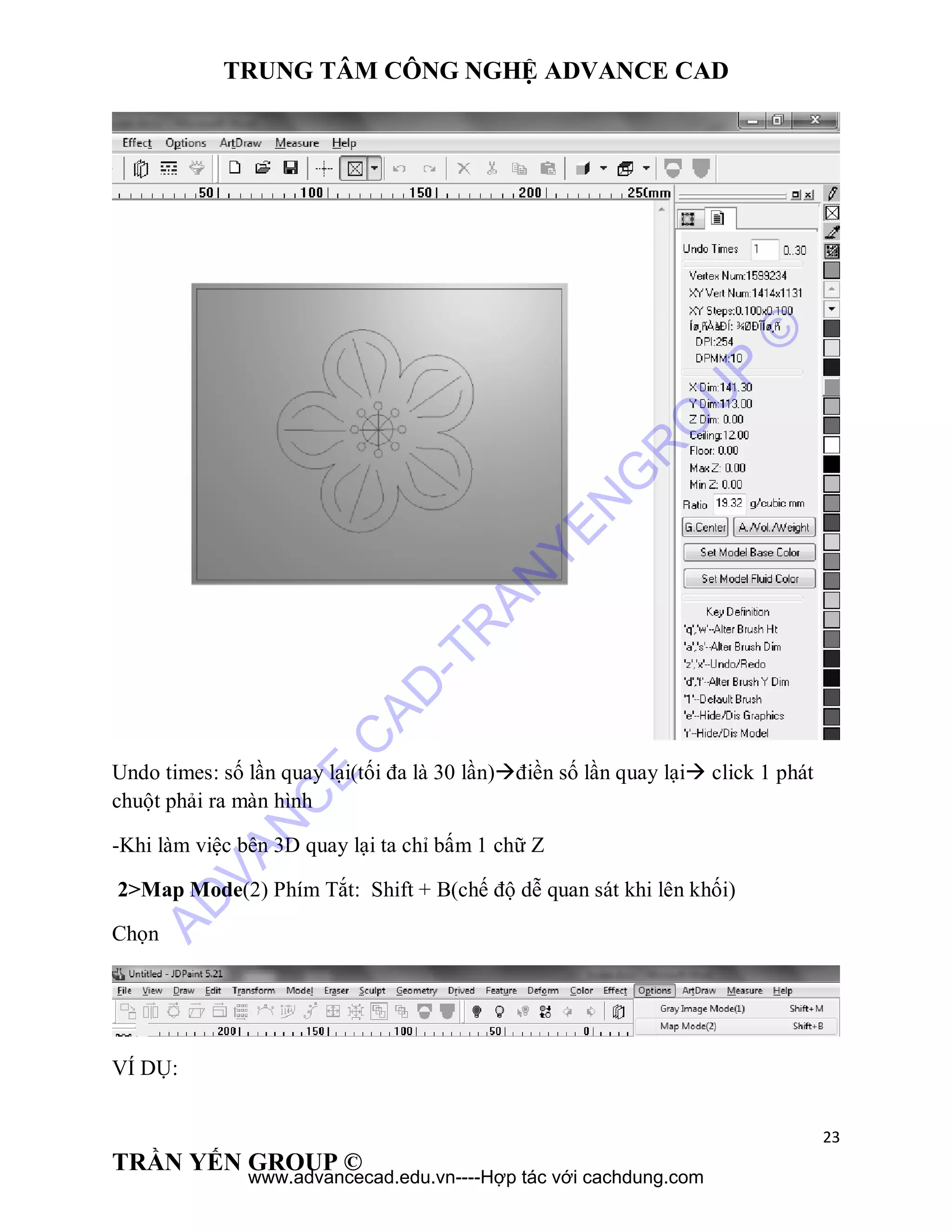 TRUNG TÂM CÔNG NGHỆ ADVANCE CAD
23
TRẦN YẾN GROUP ©
Undo times: số lần quay lại(tối đa là 30 lần)điền số lần quay lại click 1 phát
chuột phải ra màn hình
-Khi làm việc bên 3D quay lại ta chỉ bấm 1 chữ Z
2>Map Mode(2) Phím Tắt: Shift + B(chế độ dễ quan sát khi lên khối)
Chọn
VÍ DỤ:
AD
VAN
C
E
C
AD
-TR
AN
YEN
G
R
O
U
P
©
www.advancecad.edu.vn----Hợp tác với cachdung.com
 