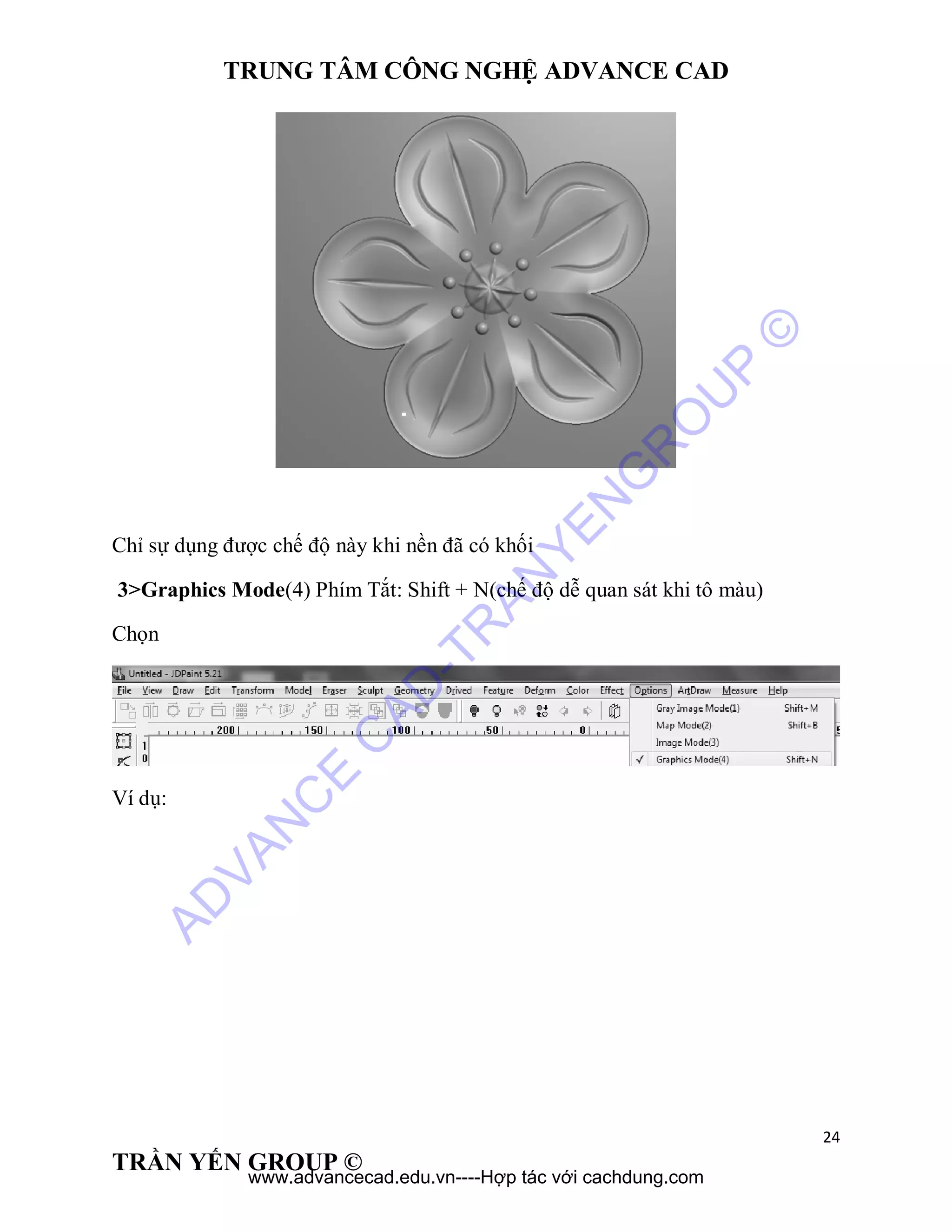 TRUNG TÂM CÔNG NGHỆ ADVANCE CAD
24
TRẦN YẾN GROUP ©
Chỉ sự dụng được chế độ này khi nền đã có khối
3>Graphics Mode(4) Phím Tắt: Shift + N(chế độ dễ quan sát khi tô màu)
Chọn
Ví dụ:
AD
VAN
C
E
C
AD
-TR
AN
YEN
G
R
O
U
P
©
www.advancecad.edu.vn----Hợp tác với cachdung.com
 