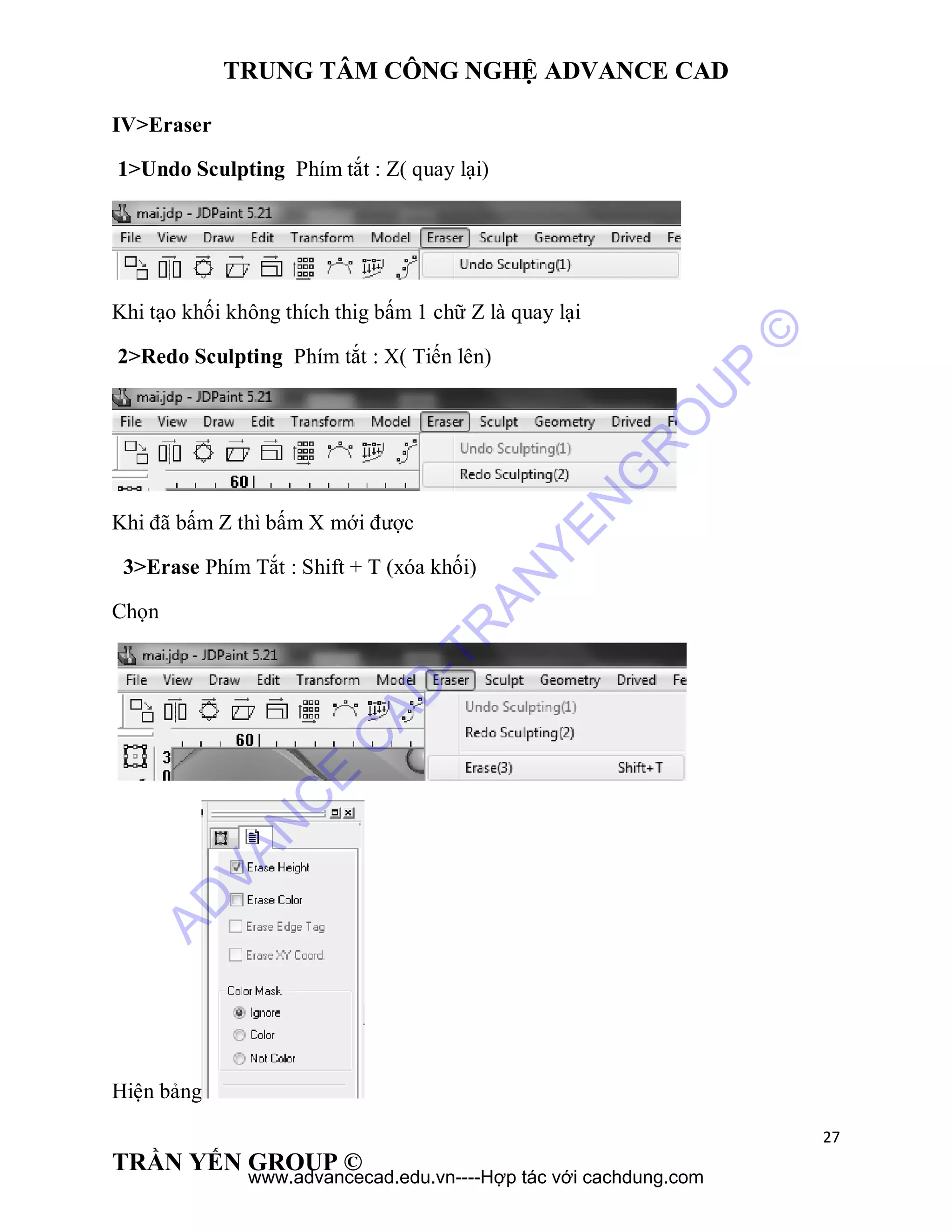 TRUNG TÂM CÔNG NGHỆ ADVANCE CAD
27
TRẦN YẾN GROUP ©
IV>Eraser
1>Undo Sculpting Phím tắt : Z( quay lại)
Khi tạo khối không thích thig bấm 1 chữ Z là quay lại
2>Redo Sculpting Phím tắt : X( Tiến lên)
Khi đã bấm Z thì bấm X mới được
3>Erase Phím Tắt : Shift + T (xóa khối)
Chọn
Hiện bảng
AD
VAN
C
E
C
AD
-TR
AN
YEN
G
R
O
U
P
©
www.advancecad.edu.vn----Hợp tác với cachdung.com
 