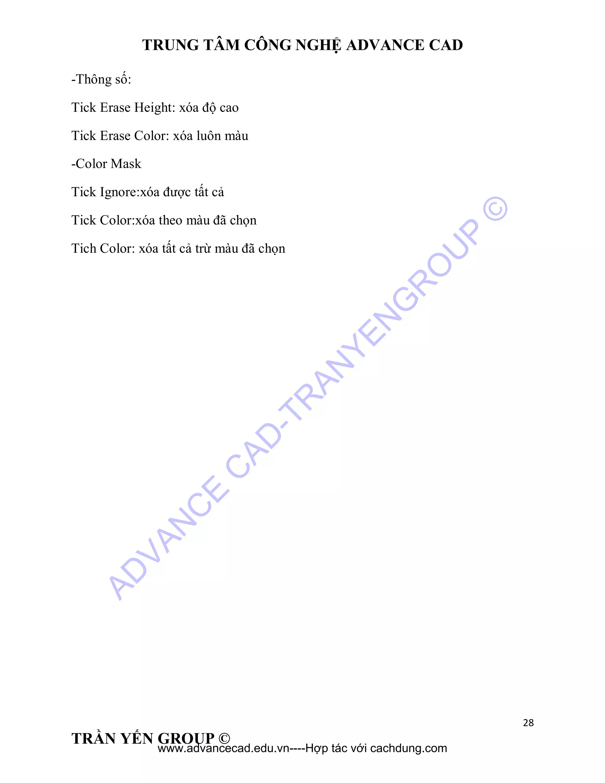 TRUNG TÂM CÔNG NGHỆ ADVANCE CAD
28
TRẦN YẾN GROUP ©
-Thông số:
Tick Erase Height: xóa độ cao
Tick Erase Color: xóa luôn màu
-Color Mask
Tick Ignore:xóa được tất cả
Tick Color:xóa theo màu đã chọn
Tich Color: xóa tất cả trừ màu đã chọn
AD
VAN
C
E
C
AD
-TR
AN
YEN
G
R
O
U
P
©
www.advancecad.edu.vn----Hợp tác với cachdung.com
 
