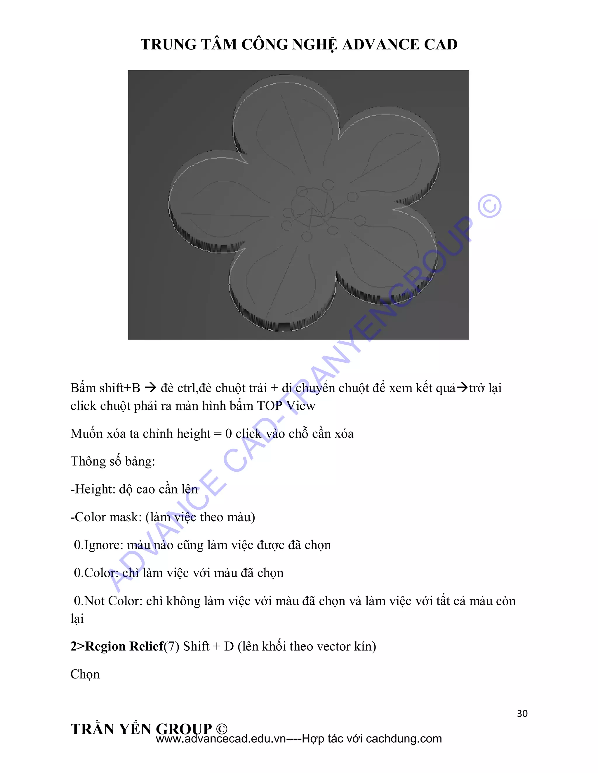 TRUNG TÂM CÔNG NGHỆ ADVANCE CAD
30
TRẦN YẾN GROUP ©
Bấm shift+B  đè ctrl,đè chuột trái + di chuyển chuột để xem kết quảtrở lại
click chuột phải ra màn hình bấm TOP View
Muốn xóa ta chỉnh height = 0 click vào chỗ cần xóa
Thông số bảng:
-Height: độ cao cần lên
-Color mask: (làm việc theo màu)
0.Ignore: màu nào cũng làm việc được đã chọn
0.Color: chỉ làm việc với màu đã chọn
0.Not Color: chỉ không làm việc với màu đã chọn và làm việc với tất cả màu còn
lại
2>Region Relief(7) Shift + D (lên khối theo vector kín)
Chọn
AD
VAN
C
E
C
AD
-TR
AN
YEN
G
R
O
U
P
©
www.advancecad.edu.vn----Hợp tác với cachdung.com
 