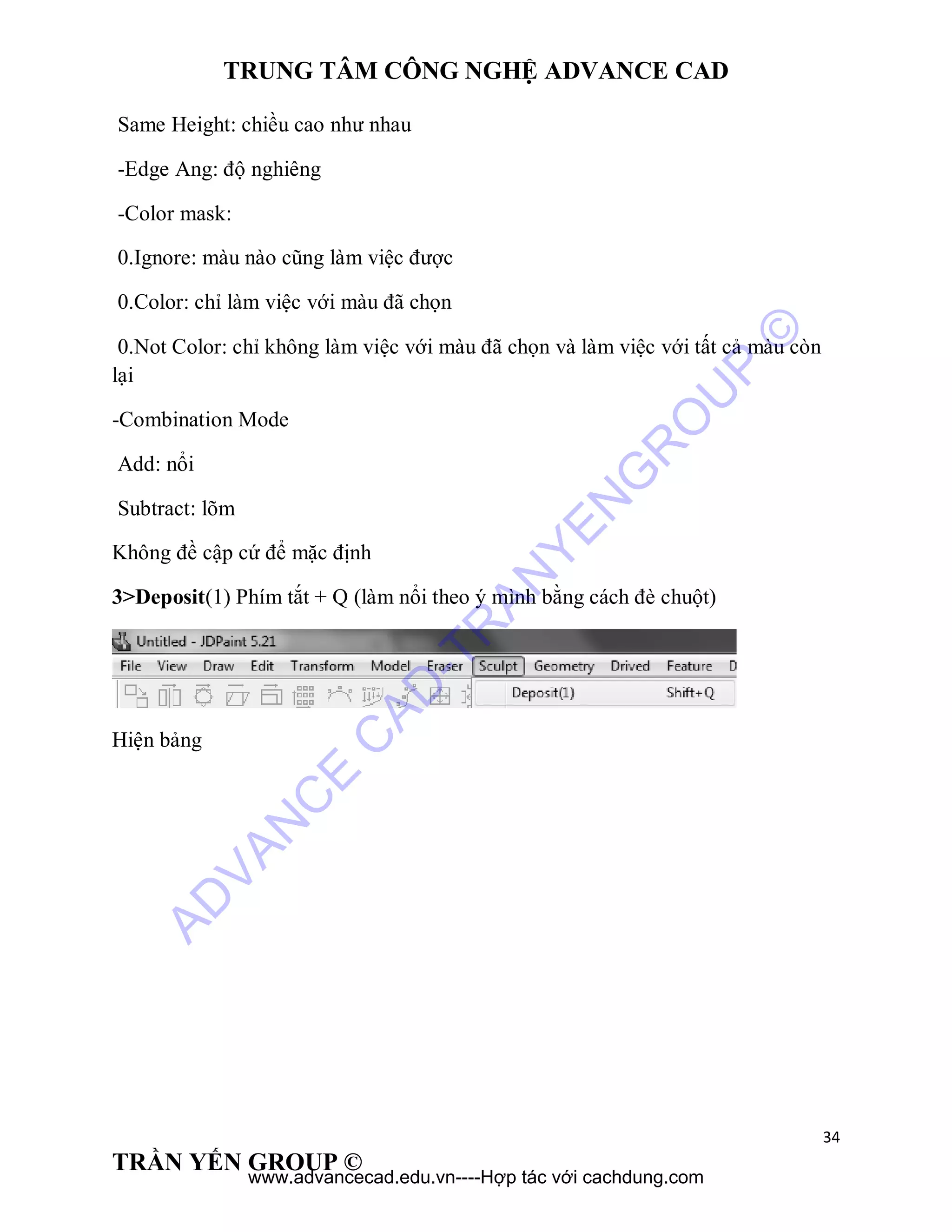 TRUNG TÂM CÔNG NGHỆ ADVANCE CAD
34
TRẦN YẾN GROUP ©
Same Height: chiều cao như nhau
-Edge Ang: độ nghiêng
-Color mask:
0.Ignore: màu nào cũng làm việc được
0.Color: chỉ làm việc với màu đã chọn
0.Not Color: chỉ không làm việc với màu đã chọn và làm việc với tất cả màu còn
lại
-Combination Mode
Add: nổi
Subtract: lõm
Không đề cập cứ để mặc định
3>Deposit(1) Phím tắt + Q (làm nổi theo ý mình bằng cách đè chuột)
Hiện bảng
AD
VAN
C
E
C
AD
-TR
AN
YEN
G
R
O
U
P
©
www.advancecad.edu.vn----Hợp tác với cachdung.com
 