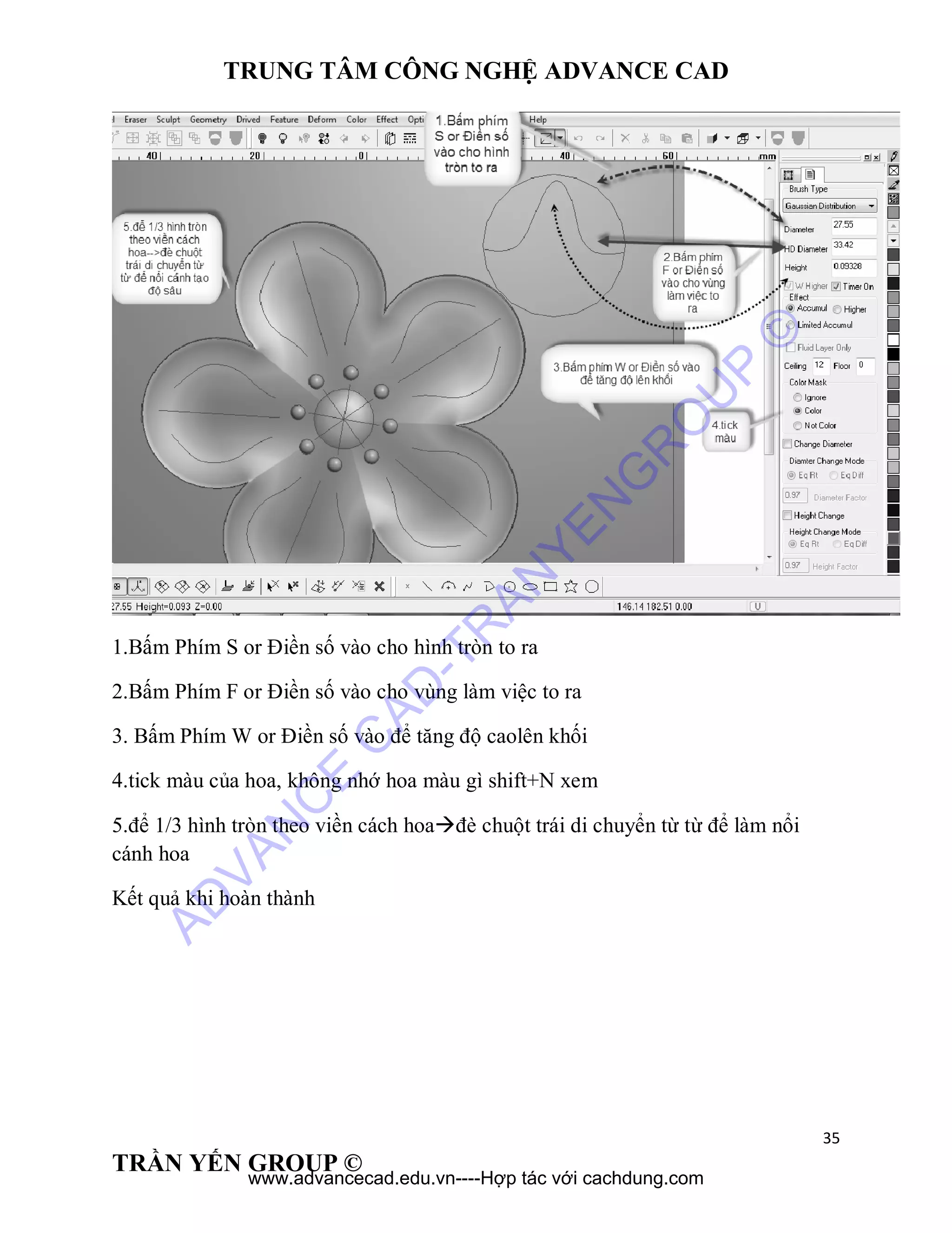 TRUNG TÂM CÔNG NGHỆ ADVANCE CAD
35
TRẦN YẾN GROUP ©
1.Bấm Phím S or Điền số vào cho hình tròn to ra
2.Bấm Phím F or Điền số vào cho vùng làm việc to ra
3. Bấm Phím W or Điền số vào để tăng độ caolên khối
4.tick màu của hoa, không nhớ hoa màu gì shift+N xem
5.để 1/3 hình tròn theo viền cách hoađè chuột trái di chuyển từ từ để làm nổi
cánh hoa
Kết quả khi hoàn thành
AD
VAN
C
E
C
AD
-TR
AN
YEN
G
R
O
U
P
©
www.advancecad.edu.vn----Hợp tác với cachdung.com
 