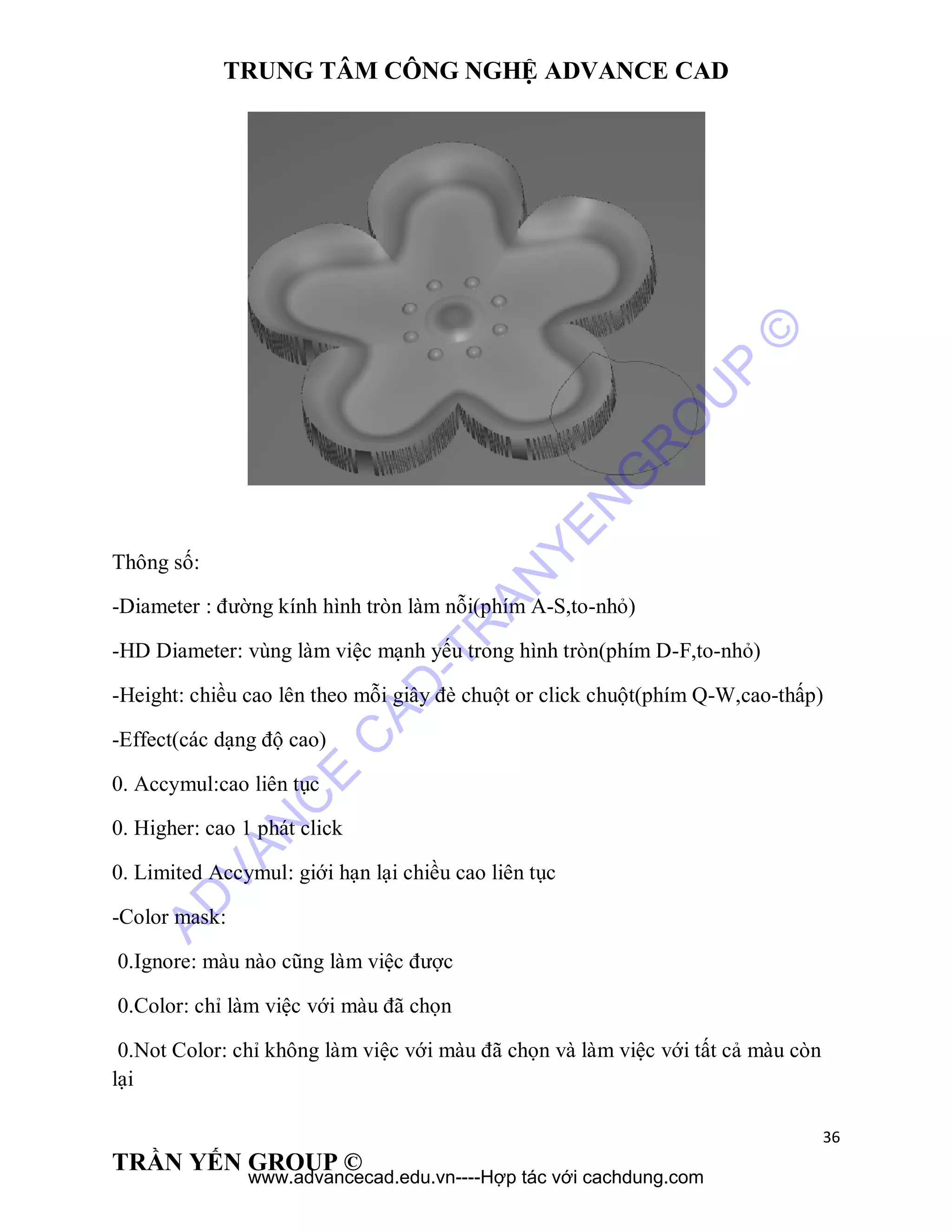 TRUNG TÂM CÔNG NGHỆ ADVANCE CAD
36
TRẦN YẾN GROUP ©
Thông số:
-Diameter : đường kính hình tròn làm nỗi(phím A-S,to-nhỏ)
-HD Diameter: vùng làm việc mạnh yếu trong hình tròn(phím D-F,to-nhỏ)
-Height: chiều cao lên theo mỗi giây đè chuột or click chuột(phím Q-W,cao-thấp)
-Effect(các dạng độ cao)
0. Accymul:cao liên tục
0. Higher: cao 1 phát click
0. Limited Accymul: giới hạn lại chiều cao liên tục
-Color mask:
0.Ignore: màu nào cũng làm việc được
0.Color: chỉ làm việc với màu đã chọn
0.Not Color: chỉ không làm việc với màu đã chọn và làm việc với tất cả màu còn
lại
AD
VAN
C
E
C
AD
-TR
AN
YEN
G
R
O
U
P
©
www.advancecad.edu.vn----Hợp tác với cachdung.com
 