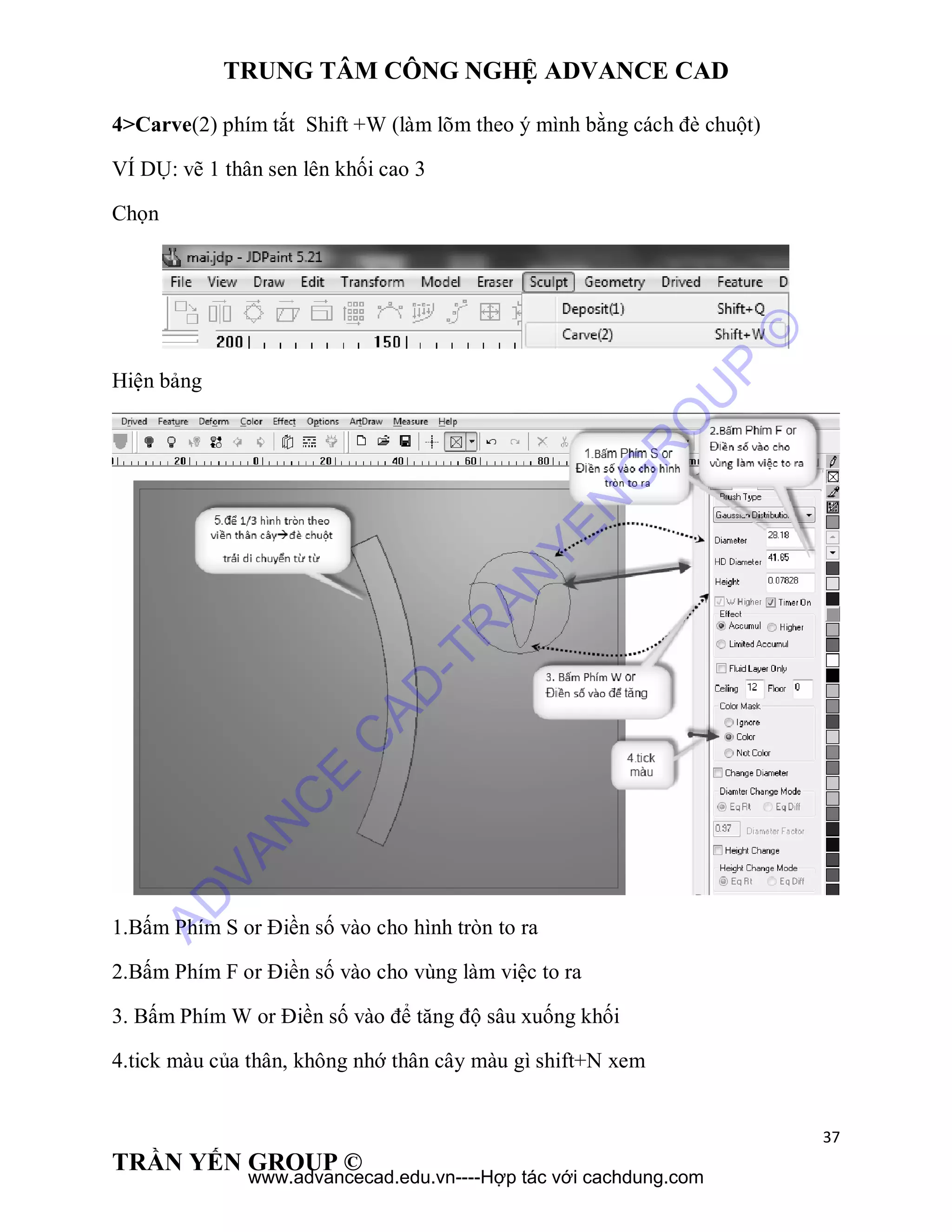 TRUNG TÂM CÔNG NGHỆ ADVANCE CAD
37
TRẦN YẾN GROUP ©
4>Carve(2) phím tắt Shift +W (làm lõm theo ý mình bằng cách đè chuột)
VÍ DỤ: vẽ 1 thân sen lên khối cao 3
Chọn
Hiện bảng
1.Bấm Phím S or Điền số vào cho hình tròn to ra
2.Bấm Phím F or Điền số vào cho vùng làm việc to ra
3. Bấm Phím W or Điền số vào để tăng độ sâu xuống khối
4.tick màu của thân, không nhớ thân cây màu gì shift+N xem
AD
VAN
C
E
C
AD
-TR
AN
YEN
G
R
O
U
P
©
www.advancecad.edu.vn----Hợp tác với cachdung.com
 