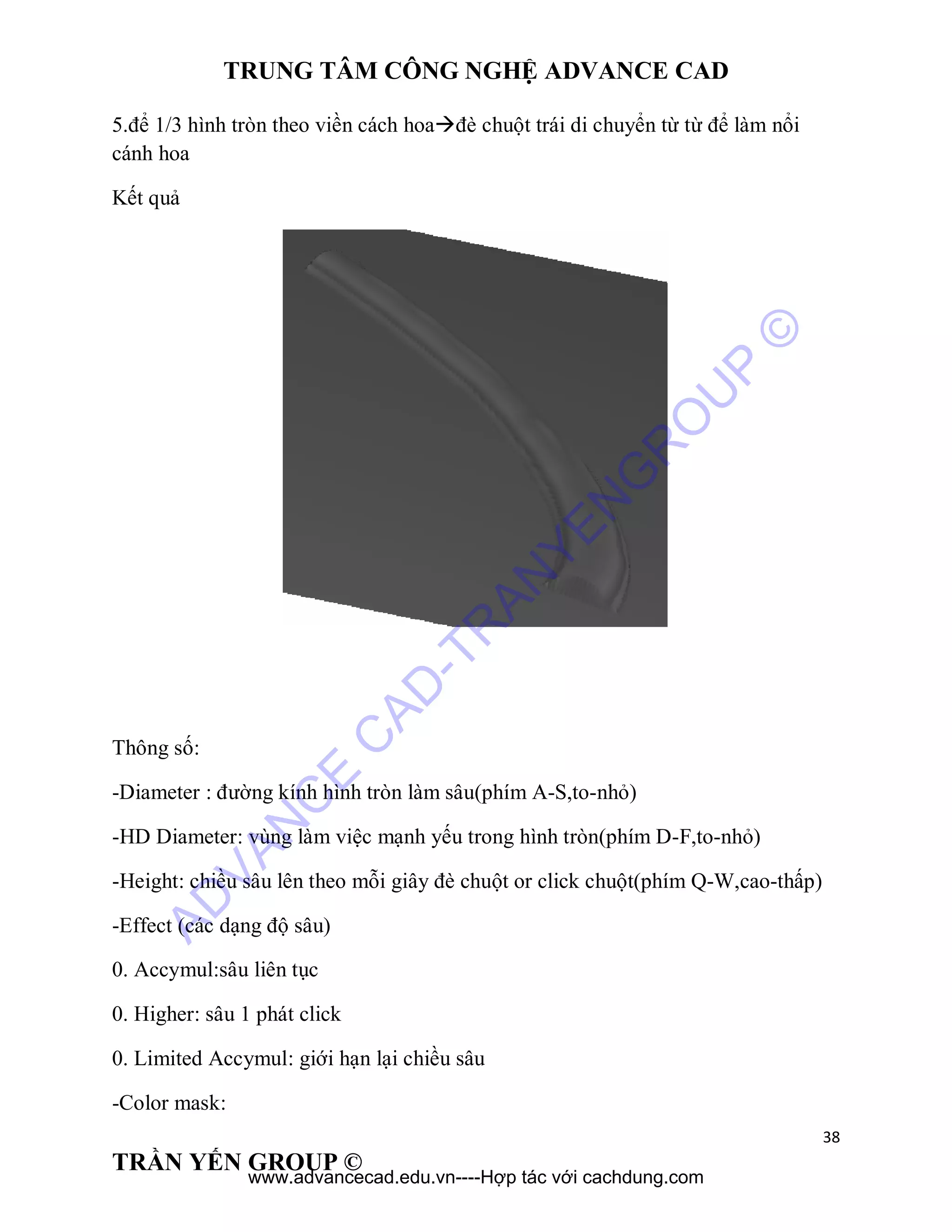 TRUNG TÂM CÔNG NGHỆ ADVANCE CAD
38
TRẦN YẾN GROUP ©
5.để 1/3 hình tròn theo viền cách hoađè chuột trái di chuyển từ từ để làm nổi
cánh hoa
Kết quả
Thông số:
-Diameter : đường kính hình tròn làm sâu(phím A-S,to-nhỏ)
-HD Diameter: vùng làm việc mạnh yếu trong hình tròn(phím D-F,to-nhỏ)
-Height: chiều sâu lên theo mỗi giây đè chuột or click chuột(phím Q-W,cao-thấp)
-Effect (các dạng độ sâu)
0. Accymul:sâu liên tục
0. Higher: sâu 1 phát click
0. Limited Accymul: giới hạn lại chiều sâu
-Color mask:
AD
VAN
C
E
C
AD
-TR
AN
YEN
G
R
O
U
P
©
www.advancecad.edu.vn----Hợp tác với cachdung.com
 