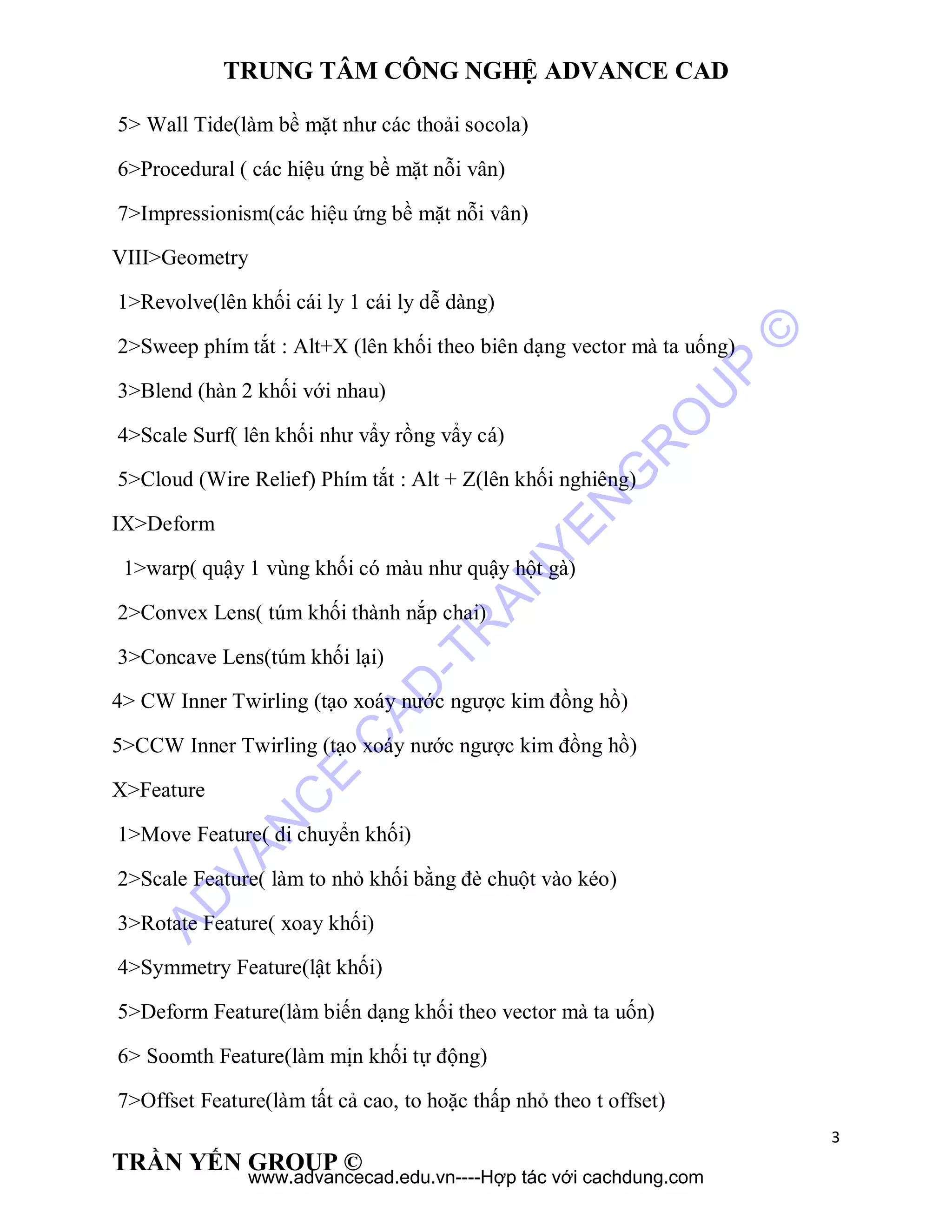 TRUNG TÂM CÔNG NGHỆ ADVANCE CAD
3
TRẦN YẾN GROUP ©
5> Wall Tide(làm bề mặt như các thoải socola)
6>Procedural ( các hiệu ứng bề mặt nỗi vân)
7>Impressionism(các hiệu ứng bề mặt nỗi vân)
VIII>Geometry
1>Revolve(lên khối cái ly 1 cái ly dễ dàng)
2>Sweep phím tắt : Alt+X (lên khối theo biên dạng vector mà ta uống)
3>Blend (hàn 2 khối với nhau)
4>Scale Surf( lên khối như vẩy rồng vẩy cá)
5>Cloud (Wire Relief) Phím tắt : Alt + Z(lên khối nghiêng)
IX>Deform
1>warp( quậy 1 vùng khối có màu như quậy hột gà)
2>Convex Lens( túm khối thành nắp chai)
3>Concave Lens(túm khối lại)
4> CW Inner Twirling (tạo xoáy nước ngược kim đồng hồ)
5>CCW Inner Twirling (tạo xoáy nước ngược kim đồng hồ)
X>Feature
1>Move Feature( di chuyển khối)
2>Scale Feature( làm to nhỏ khối bằng đè chuột vào kéo)
3>Rotate Feature( xoay khối)
4>Symmetry Feature(lật khối)
5>Deform Feature(làm biến dạng khối theo vector mà ta uốn)
6> Soomth Feature(làm mịn khối tự động)
7>Offset Feature(làm tất cả cao, to hoặc thấp nhỏ theo t offset)
AD
VAN
C
E
C
AD
-TR
AN
YEN
G
R
O
U
P
©
www.advancecad.edu.vn----Hợp tác với cachdung.com
 