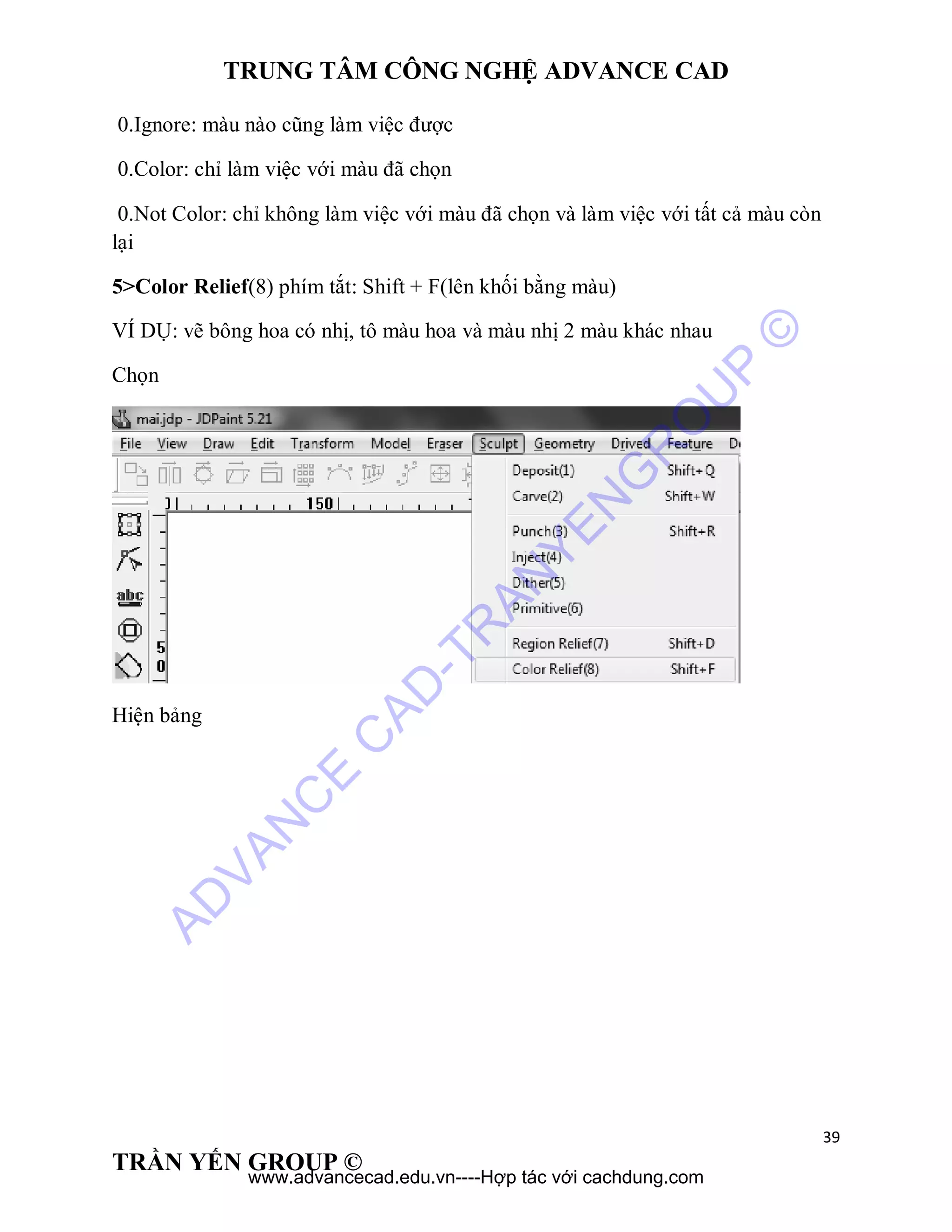TRUNG TÂM CÔNG NGHỆ ADVANCE CAD
39
TRẦN YẾN GROUP ©
0.Ignore: màu nào cũng làm việc được
0.Color: chỉ làm việc với màu đã chọn
0.Not Color: chỉ không làm việc với màu đã chọn và làm việc với tất cả màu còn
lại
5>Color Relief(8) phím tắt: Shift + F(lên khối bằng màu)
VÍ DỤ: vẽ bông hoa có nhị, tô màu hoa và màu nhị 2 màu khác nhau
Chọn
Hiện bảng
AD
VAN
C
E
C
AD
-TR
AN
YEN
G
R
O
U
P
©
www.advancecad.edu.vn----Hợp tác với cachdung.com
 