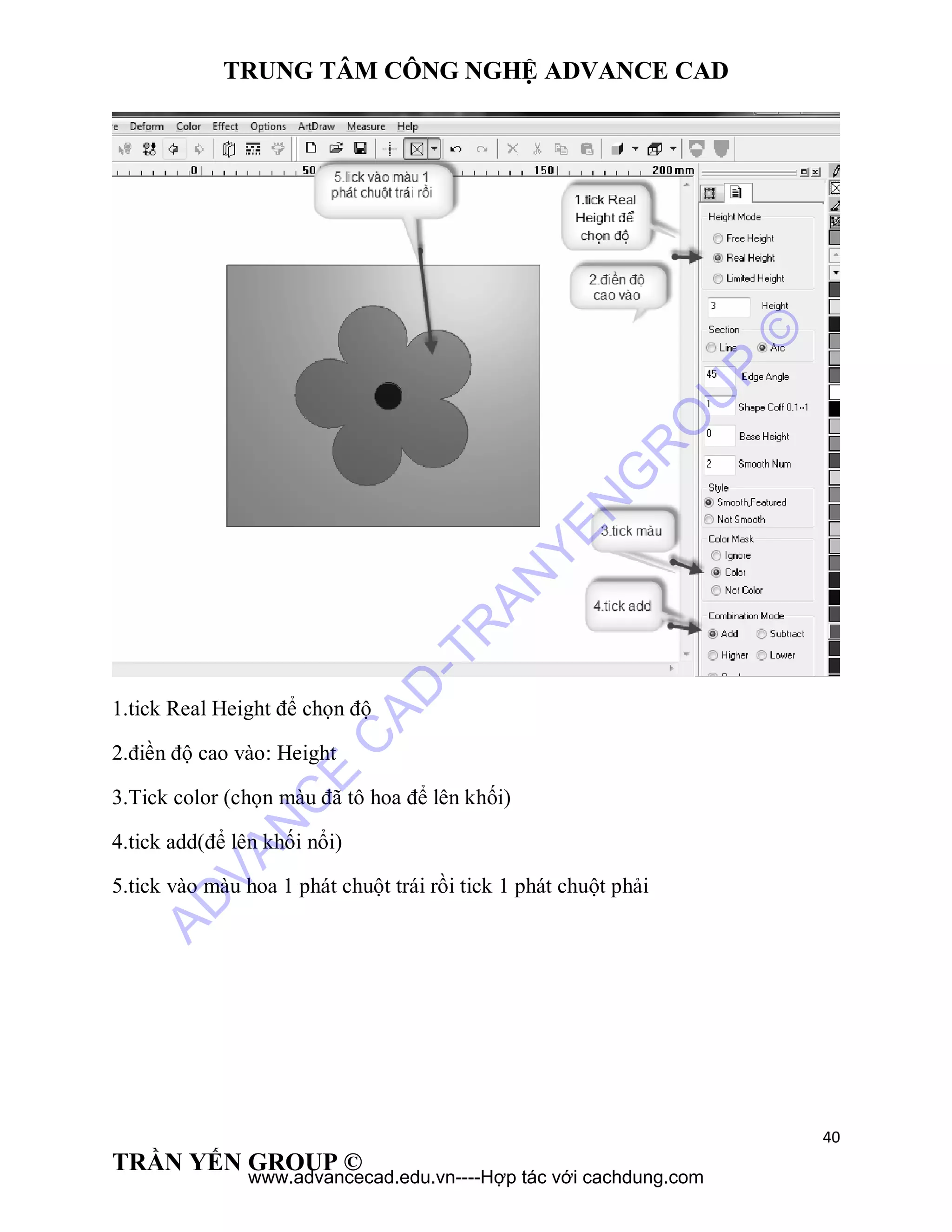 TRUNG TÂM CÔNG NGHỆ ADVANCE CAD
40
TRẦN YẾN GROUP ©
1.tick Real Height để chọn độ
2.điền độ cao vào: Height
3.Tick color (chọn màu đã tô hoa để lên khối)
4.tick add(để lên khối nổi)
5.tick vào màu hoa 1 phát chuột trái rồi tick 1 phát chuột phải
AD
VAN
C
E
C
AD
-TR
AN
YEN
G
R
O
U
P
©
www.advancecad.edu.vn----Hợp tác với cachdung.com
 