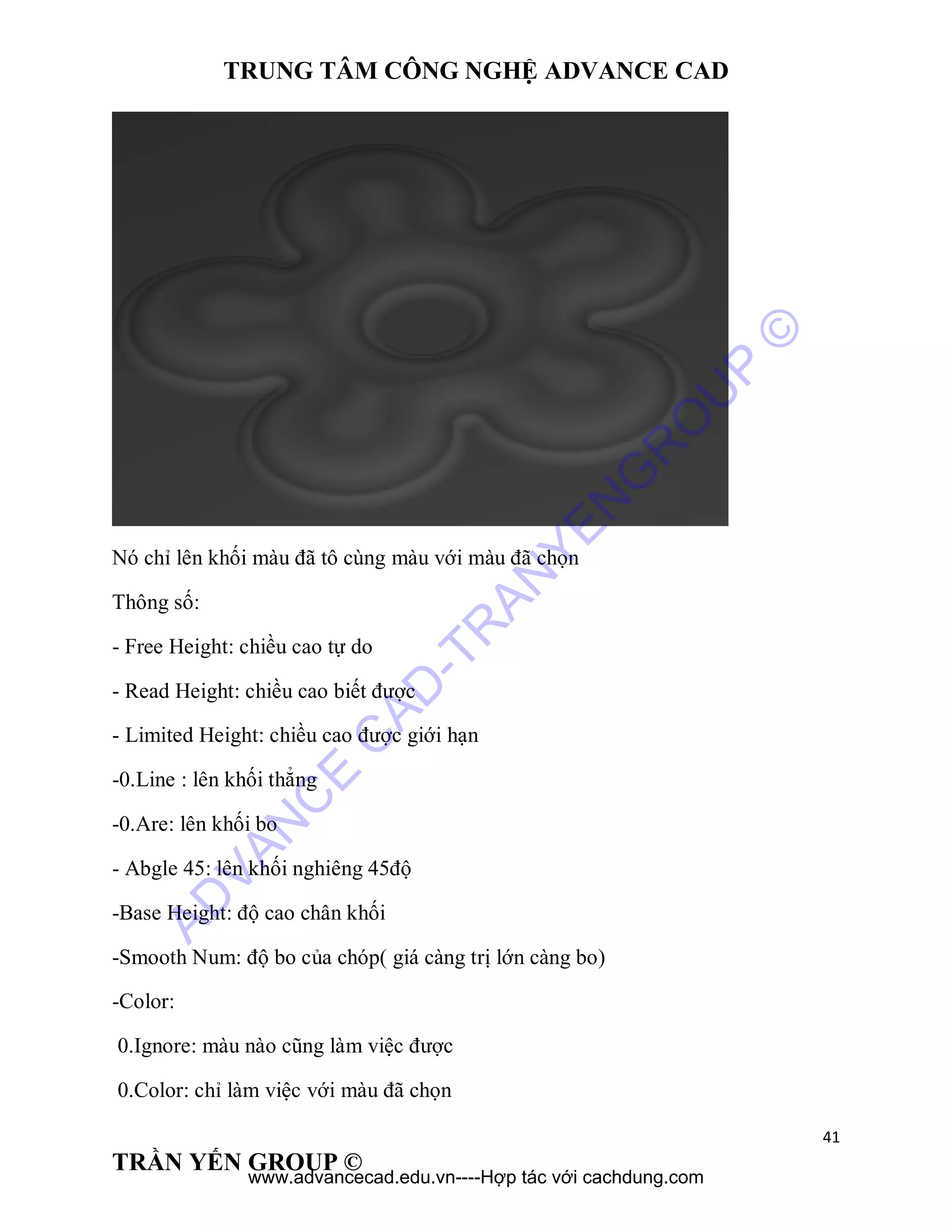TRUNG TÂM CÔNG NGHỆ ADVANCE CAD
41
TRẦN YẾN GROUP ©
Nó chỉ lên khối màu đã tô cùng màu với màu đã chọn
Thông số:
- Free Height: chiều cao tự do
- Read Height: chiều cao biết được
- Limited Height: chiều cao được giới hạn
-0.Line : lên khối thẳng
-0.Are: lên khối bo
- Abgle 45: lên khối nghiêng 45độ
-Base Height: độ cao chân khối
-Smooth Num: độ bo của chóp( giá càng trị lớn càng bo)
-Color:
0.Ignore: màu nào cũng làm việc được
0.Color: chỉ làm việc với màu đã chọn
AD
VAN
C
E
C
AD
-TR
AN
YEN
G
R
O
U
P
©
www.advancecad.edu.vn----Hợp tác với cachdung.com
 