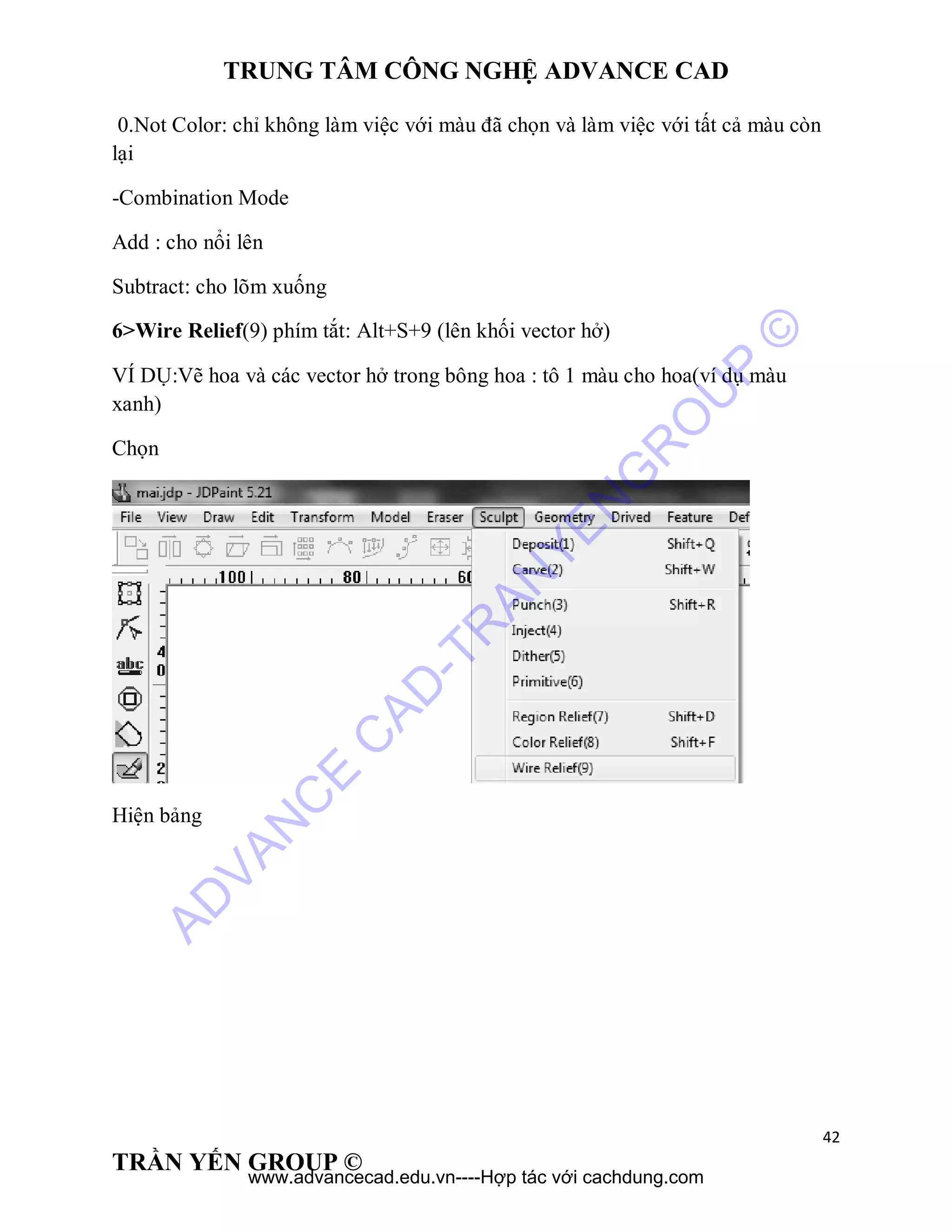 TRUNG TÂM CÔNG NGHỆ ADVANCE CAD
42
TRẦN YẾN GROUP ©
0.Not Color: chỉ không làm việc với màu đã chọn và làm việc với tất cả màu còn
lại
-Combination Mode
Add : cho nổi lên
Subtract: cho lõm xuống
6>Wire Relief(9) phím tắt: Alt+S+9 (lên khối vector hở)
VÍ DỤ:Vẽ hoa và các vector hở trong bông hoa : tô 1 màu cho hoa(ví dụ màu
xanh)
Chọn
Hiện bảng
AD
VAN
C
E
C
AD
-TR
AN
YEN
G
R
O
U
P
©
www.advancecad.edu.vn----Hợp tác với cachdung.com
 