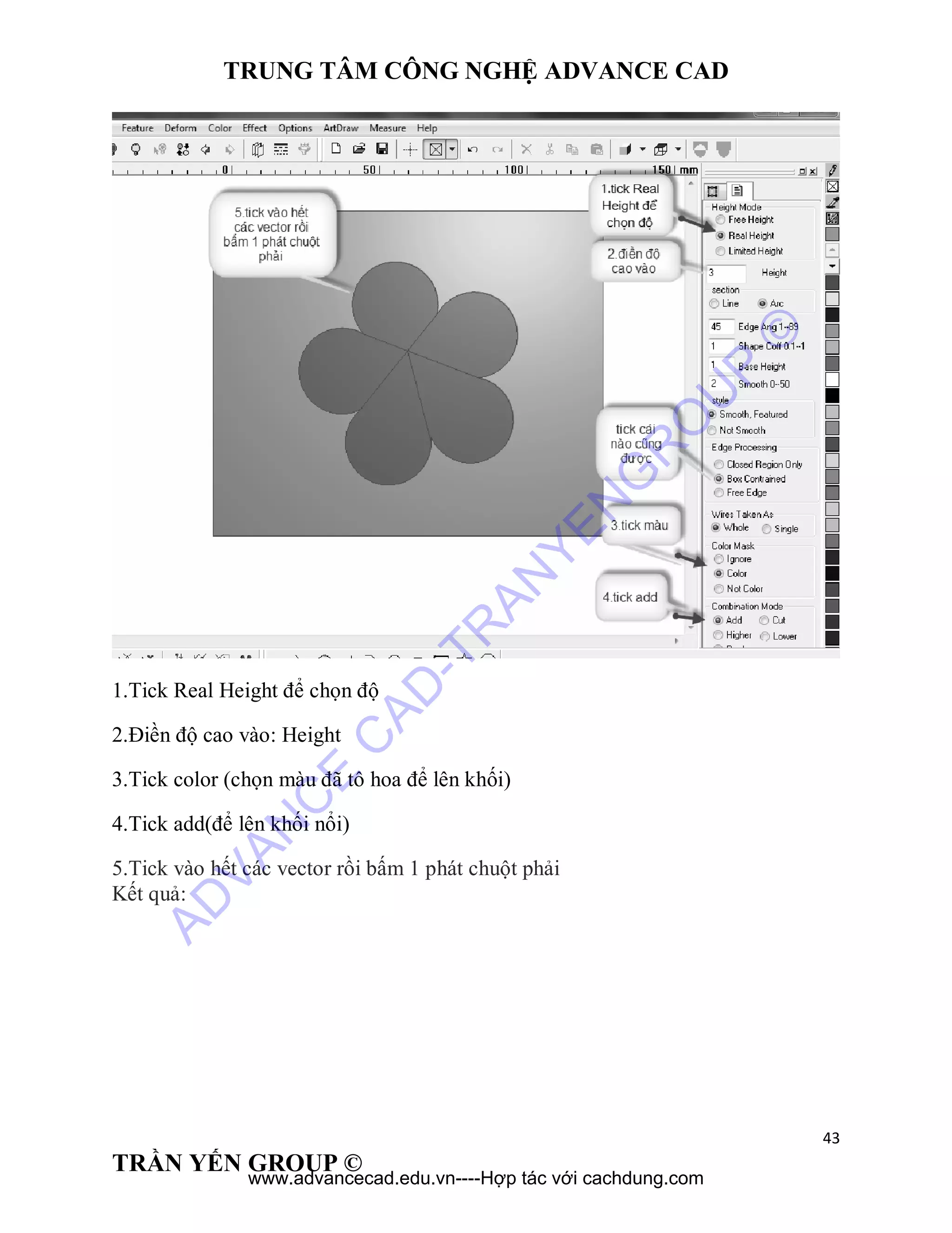 TRUNG TÂM CÔNG NGHỆ ADVANCE CAD
43
TRẦN YẾN GROUP ©
1.Tick Real Height để chọn độ
2.Điền độ cao vào: Height
3.Tick color (chọn màu đã tô hoa để lên khối)
4.Tick add(để lên khối nổi)
5.Tick vào hết các vector rồi bấm 1 phát chuột phải
Kết quả:
AD
VAN
C
E
C
AD
-TR
AN
YEN
G
R
O
U
P
©
www.advancecad.edu.vn----Hợp tác với cachdung.com
 