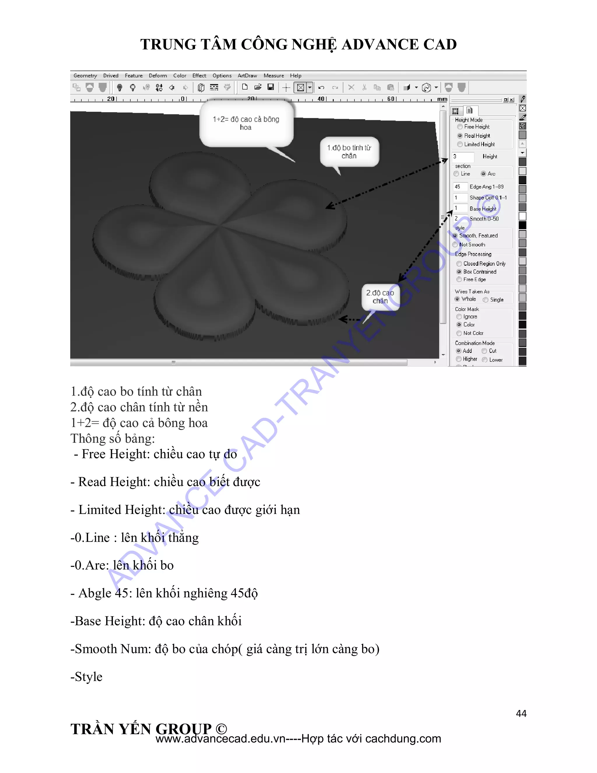 TRUNG TÂM CÔNG NGHỆ ADVANCE CAD
44
TRẦN YẾN GROUP ©
1.độ cao bo tính từ chân
2.độ cao chân tính từ nền
1+2= độ cao cả bông hoa
Thông số bảng:
- Free Height: chiều cao tự do
- Read Height: chiều cao biết được
- Limited Height: chiều cao được giới hạn
-0.Line : lên khối thẳng
-0.Are: lên khối bo
- Abgle 45: lên khối nghiêng 45độ
-Base Height: độ cao chân khối
-Smooth Num: độ bo của chóp( giá càng trị lớn càng bo)
-Style
AD
VAN
C
E
C
AD
-TR
AN
YEN
G
R
O
U
P
©
www.advancecad.edu.vn----Hợp tác với cachdung.com
 