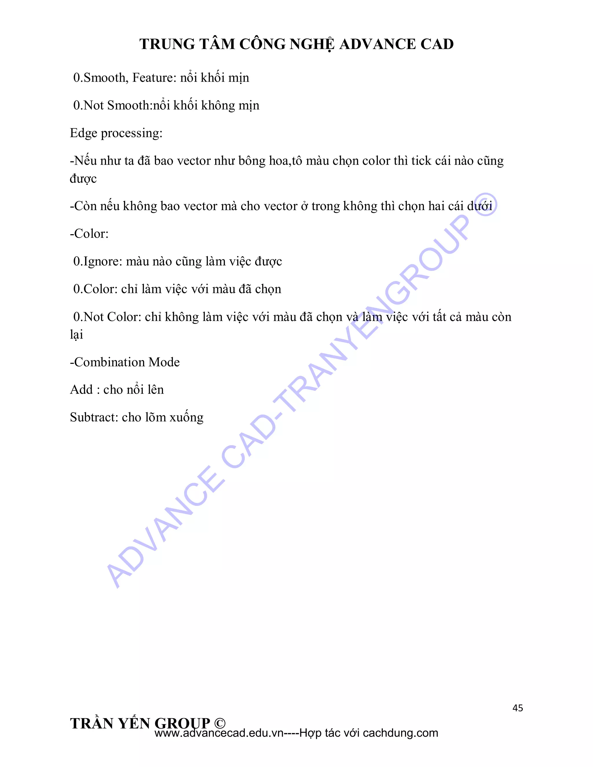 TRUNG TÂM CÔNG NGHỆ ADVANCE CAD
45
TRẦN YẾN GROUP ©
0.Smooth, Feature: nổi khối mịn
0.Not Smooth:nổi khối không mịn
Edge processing:
-Nếu như ta đã bao vector như bông hoa,tô màu chọn color thì tick cái nào cũng
được
-Còn nếu không bao vector mà cho vector ở trong không thì chọn hai cái dưới
-Color:
0.Ignore: màu nào cũng làm việc được
0.Color: chỉ làm việc với màu đã chọn
0.Not Color: chỉ không làm việc với màu đã chọn và làm việc với tất cả màu còn
lại
-Combination Mode
Add : cho nổi lên
Subtract: cho lõm xuống
AD
VAN
C
E
C
AD
-TR
AN
YEN
G
R
O
U
P
©
www.advancecad.edu.vn----Hợp tác với cachdung.com
 