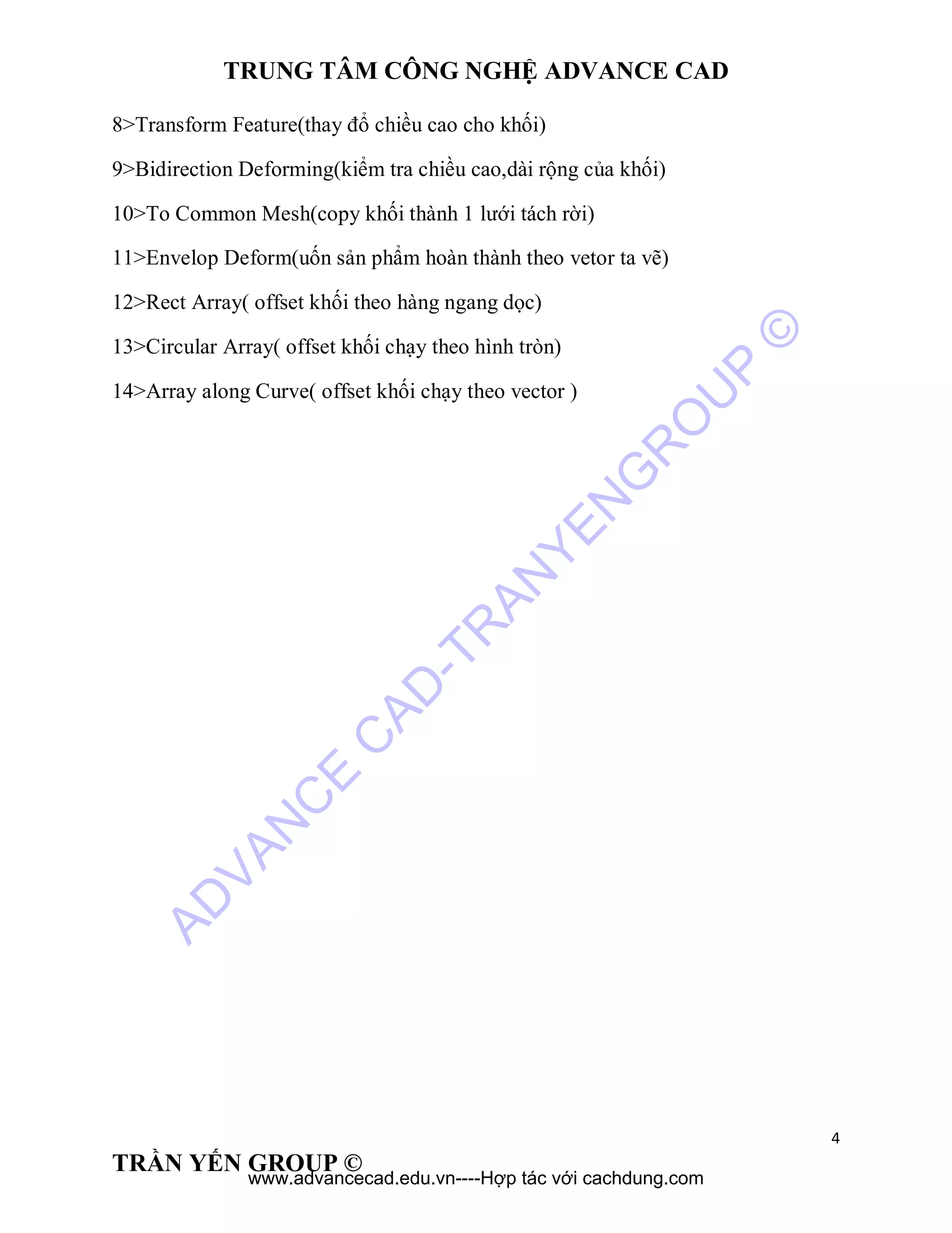 TRUNG TÂM CÔNG NGHỆ ADVANCE CAD
4
TRẦN YẾN GROUP ©
8>Transform Feature(thay đổ chiều cao cho khối)
9>Bidirection Deforming(kiểm tra chiều cao,dài rộng của khối)
10>To Common Mesh(copy khối thành 1 lưới tách rời)
11>Envelop Deform(uốn sản phẩm hoàn thành theo vetor ta vẽ)
12>Rect Array( offset khối theo hàng ngang dọc)
13>Circular Array( offset khối chạy theo hình tròn)
14>Array along Curve( offset khối chạy theo vector )
AD
VAN
C
E
C
AD
-TR
AN
YEN
G
R
O
U
P
©
www.advancecad.edu.vn----Hợp tác với cachdung.com
 