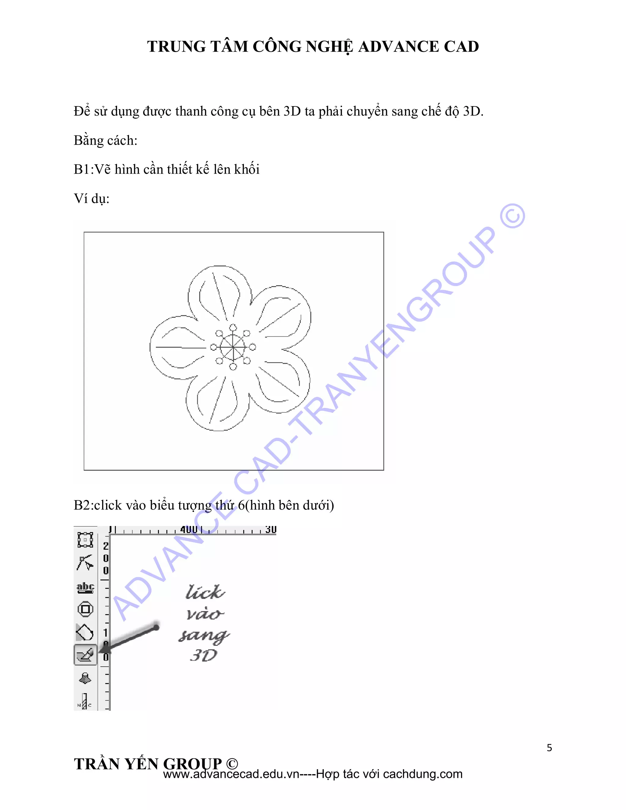 TRUNG TÂM CÔNG NGHỆ ADVANCE CAD
5
TRẦN YẾN GROUP ©
Để sử dụng được thanh công cụ bên 3D ta phải chuyển sang chế độ 3D.
Bằng cách:
B1:Vẽ hình cần thiết kế lên khối
Ví dụ:
B2:click vào biểu tượng thứ 6(hình bên dưới)
AD
VAN
C
E
C
AD
-TR
AN
YEN
G
R
O
U
P
©
www.advancecad.edu.vn----Hợp tác với cachdung.com
 