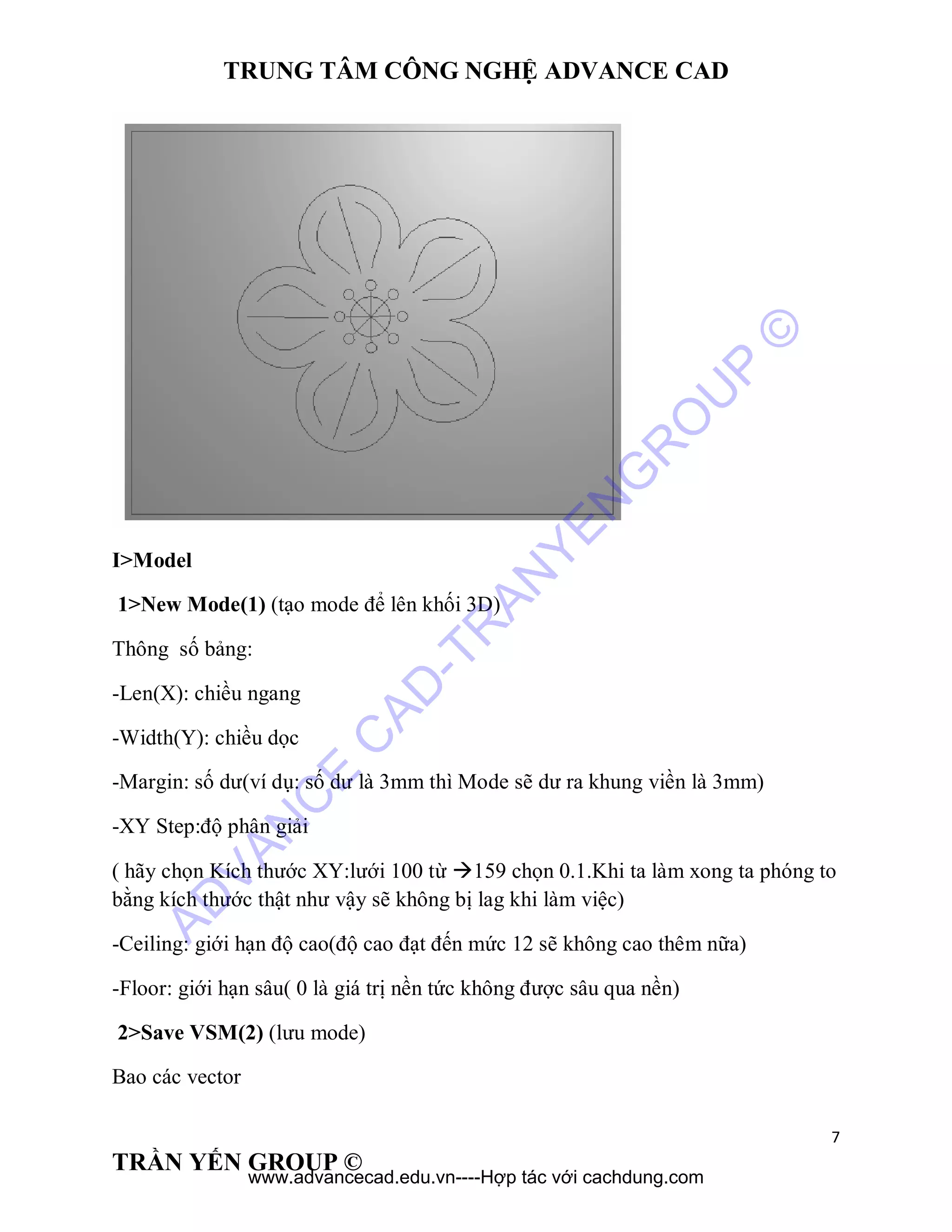 TRUNG TÂM CÔNG NGHỆ ADVANCE CAD
7
TRẦN YẾN GROUP ©
I>Model
1>New Mode(1) (tạo mode để lên khối 3D)
Thông số bảng:
-Len(X): chiều ngang
-Width(Y): chiều dọc
-Margin: số dư(ví dụ: số dư là 3mm thì Mode sẽ dư ra khung viền là 3mm)
-XY Step:độ phân giải
( hãy chọn Kích thước XY:lưới 100 từ 159 chọn 0.1.Khi ta làm xong ta phóng to
bằng kích thước thật như vậy sẽ không bị lag khi làm việc)
-Ceiling: giới hạn độ cao(độ cao đạt đến mức 12 sẽ không cao thêm nữa)
-Floor: giới hạn sâu( 0 là giá trị nền tức không được sâu qua nền)
2>Save VSM(2) (lưu mode)
Bao các vector
AD
VAN
C
E
C
AD
-TR
AN
YEN
G
R
O
U
P
©
www.advancecad.edu.vn----Hợp tác với cachdung.com
 