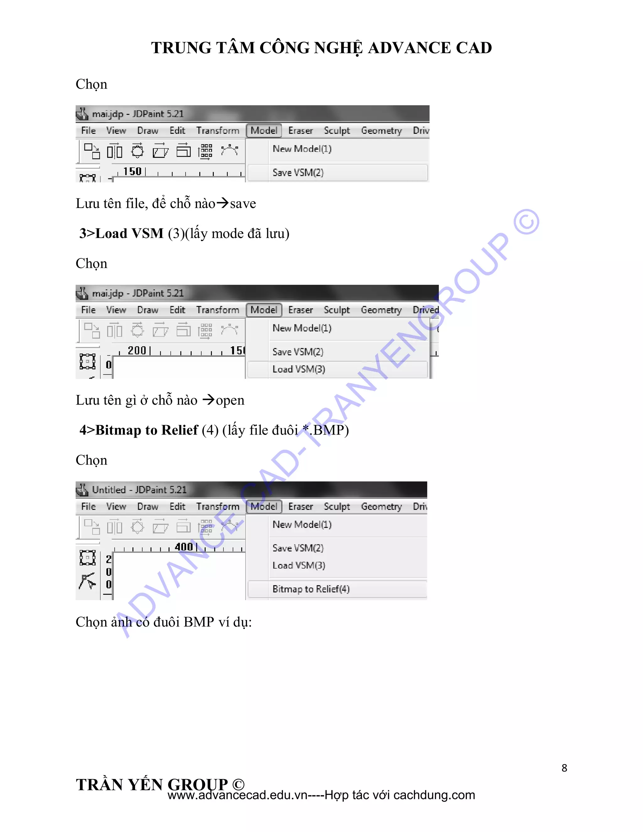 TRUNG TÂM CÔNG NGHỆ ADVANCE CAD
8
TRẦN YẾN GROUP ©
Chọn
Lưu tên file, để chỗ nàosave
3>Load VSM (3)(lấy mode đã lưu)
Chọn
Lưu tên gì ở chỗ nào open
4>Bitmap to Relief (4) (lấy file đuôi *.BMP)
Chọn
Chọn ảnh có đuôi BMP ví dụ:
AD
VAN
C
E
C
AD
-TR
AN
YEN
G
R
O
U
P
©
www.advancecad.edu.vn----Hợp tác với cachdung.com
 
