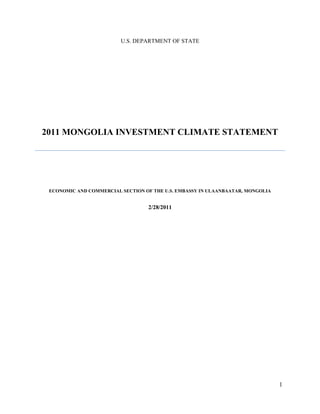 1
U.S. DEPARTMENT OF STATE
2011 MONGOLIA INVESTMENT CLIMATE STATEMENT
ECONOMIC AND COMMERCIAL SECTION OF THE U.S. EMBASSY IN ULAANBAATAR, MONGOLIA
2/28/2011
 