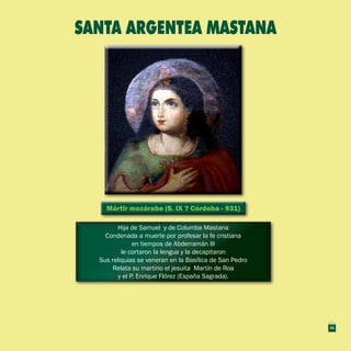 11
Mártir mozárabe (S. IX ? Córdoba - 931)Mártir mozárabe (S. IX ? Córdoba - 931)
Hija de Samuel y de Columba Mastana
Condenada a muerte por profesar la fe cristiana
en tiempos de Abderramán III
le cortaron la lengua y la decapitaron
Sus reliquias se veneran en la Basílica de San Pedro
Relata su martirio el jesuita Martín de Roa
y el P. Enrique Flórez (España Sagrada).
Hija de Samuel y de Columba Mastana
Condenada a muerte por profesar la fe cristiana
en tiempos de Abderramán III
le cortaron la lengua y la decapitaron
Sus reliquias se veneran en la Basílica de San Pedro
Relata su martirio el jesuita Martín de Roa
y el P. Enrique Flórez (España Sagrada).
SANTA ARGENTEA MASTANA
11
 