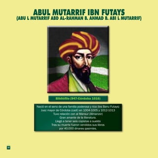 Bibliófilo (947-Córdoba 1016)Bibliófilo (947-Córdoba 1016)
Nació en el seno de una familia poderosa y rica (los Banu Futays)
Juez mayor de Córdoba (cadí) en 1004-1005 y 1012-1013
Tuvo relación con al Mansur (Almanzor)
Gran amante de la literatura.
Llegó a tener seis copistas a sueldo
Tras su muerte fueron vendidos sus libros
por 40.000 dinares qasimíes.
Nació en el seno de una familia poderosa y rica (los Banu Futays)
Juez mayor de Córdoba (cadí) en 1004-1005 y 1012-1013
Tuvo relación con al Mansur (Almanzor)
Gran amante de la literatura.
Llegó a tener seis copistas a sueldo
Tras su muerte fueron vendidos sus libros
por 40.000 dinares qasimíes.
Abul Mutarrif Ibn Futays
(Abu l mutarrif abd al-rahman b. Ahmad b. Abi l mutarrif)
12
 