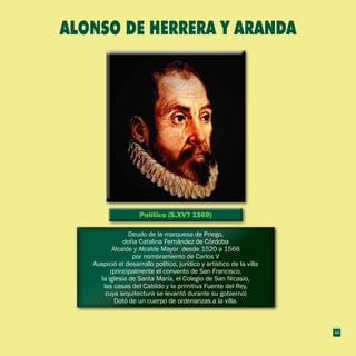 Político (S.XV? 1569)Político (S.XV? 1569)
Deudo de la marquesa de Priego,
doña Catalina Fernández de Córdoba
Alcaide y Alcalde Mayor desde 1520 a 1566
por nombramiento de Carlos V
Auspició el desarrollo político, jurídico y artístico de la villa
(principalmente el convento de San Francisco,
la iglesia de Santa María, el Colegio de San Nicasio,
las casas del Cabildo y la primitiva Fuente del Rey,
cuya arquitectura se levantó durante su gobierno)
Dotó de un cuerpo de ordenanzas a la villa.
Deudo de la marquesa de Priego,
doña Catalina Fernández de Córdoba
Alcaide y Alcalde Mayor desde 1520 a 1566
por nombramiento de Carlos V
Auspició el desarrollo político, jurídico y artístico de la villa
(principalmente el convento de San Francisco,
la iglesia de Santa María, el Colegio de San Nicasio,
las casas del Cabildo y la primitiva Fuente del Rey,
cuya arquitectura se levantó durante su gobierno)
Dotó de un cuerpo de ordenanzas a la villa.
Alonso de Herrera y Aranda
13
 