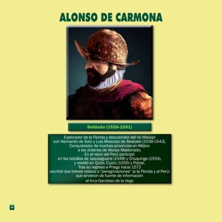 Soldado (1526-1591)Soldado (1526-1591)
Explorador de la Florida y descubridor del río Misisipi
con Hernando de Soto y Luis Moscoso de Alvarado (1538-1543).
Conquistador de muchas provincias en Méjico
a las órdenes de Alonso Maldonado.
En el reino del Perú participó
en las batallas de Jaquijaguana (1548) y Chuquinga (1554),
y residió en Quito, Cuzco (1556) y Potosí.
Tras su regreso a Priego hacia 1572
escribió dos breves relatos o “peregrinaciones” (a la Florida y al Perú)
que sirvieron de fuente de información
al Inca Garcilaso de la Vega
Explorador de la Florida y descubridor del río Misisipi
con Hernando de Soto y Luis Moscoso de Alvarado (1538-1543).
Conquistador de muchas provincias en Méjico
a las órdenes de Alonso Maldonado.
En el reino del Perú participó
en las batallas de Jaquijaguana (1548) y Chuquinga (1554),
y residió en Quito, Cuzco (1556) y Potosí.
Tras su regreso a Priego hacia 1572
escribió dos breves relatos o “peregrinaciones” (a la Florida y al Perú)
que sirvieron de fuente de información
al Inca Garcilaso de la Vega
ALONSO DE CARMONA
14
 