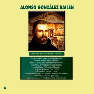 Maestro de cantería (1547-1626)Maestro de cantería (1547-1626)
Su renombrado taller local estuvo activo
durante más de media centuria.
Entre su prolija obra destacan dos fuentes:
La del Rey, de Priego de Córdoba (1586),
con diseño de Francisco del Castillo,
y la de las Ninfas, de Écija (1593),
con traza de Juan de Ochoa.
Trabajó también para la Compañía de Jesús de Córdoba
(columnas) y Granada (portadas),
y para la catedral de Toledo (sepulcro del cardenal).
Su renombrado taller local estuvo activo
durante más de media centuria.
Entre su prolija obra destacan dos fuentes:
La del Rey, de Priego de Córdoba (1586),
con diseño de Francisco del Castillo,
y la de las Ninfas, de Écija (1593),
con traza de Juan de Ochoa.
Trabajó también para la Compañía de Jesús de Córdoba
(columnas) y Granada (portadas),
y para la catedral de Toledo (sepulcro del cardenal).
ALONSO GONZÁLEZ BAILÉN
16
 