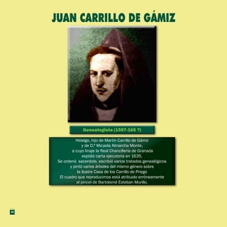 Genealogista (1597-165 ?)Genealogista (1597-165 ?)
Hidalgo, hijo de Martín Carrillo de Gámiz
y de D.ª Micaela Almarcha Monte,
a cuyo linaje la Real Chancillería de Granada
expidió carta ejecutoria en 1635.
Se ordenó sacerdote, escribió varios tratados genealógicos
y pintó varios árboles del mismo género sobre
la ilustre Casa de los Carrillo de Priego
El cuadro que reproducimos está atribuido erróneamente
al pincel de Bartolomé Esteban Murillo.
Hidalgo, hijo de Martín Carrillo de Gámiz
y de D.ª Micaela Almarcha Monte,
a cuyo linaje la Real Chancillería de Granada
expidió carta ejecutoria en 1635.
Se ordenó sacerdote, escribió varios tratados genealógicos
y pintó varios árboles del mismo género sobre
la ilustre Casa de los Carrillo de Priego
El cuadro que reproducimos está atribuido erróneamente
al pincel de Bartolomé Esteban Murillo.
juan carrillo de gámiz
18
 