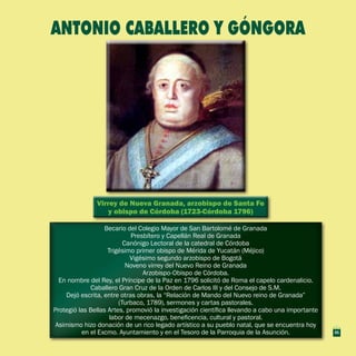 Virrey de Nueva Granada, arzobispo de Santa Fe
y obispo de Córdoba (1723-Córdoba 1796)
Virrey de Nueva Granada, arzobispo de Santa Fe
y obispo de Córdoba (1723-Córdoba 1796)
Becario del Colegio Mayor de San Bartolomé de Granada
Presbítero y Capellán Real de Granada
Canónigo Lectoral de la catedral de Córdoba
Trigésimo primer obispo de Mérida de Yucatán (Méjico)
Vigésimo segundo arzobispo de Bogotá
Noveno virrey del Nuevo Reino de Granada
Arzobispo-Obispo de Córdoba.
En nombre del Rey, el Príncipe de la Paz en 1796 solicitó de Roma el capelo cardenalicio.
Caballero Gran Cruz de la Orden de Carlos III y del Consejo de S.M.
Dejó escrita, entre otras obras, la “Relación de Mando del Nuevo reino de Granada”
(Turbaco, 1789), sermones y cartas pastorales.
Protegió las Bellas Artes, promovió la investigación científica llevando a cabo una importante
labor de mecenazgo, beneficencia, cultural y pastoral.
Asimismo hizo donación de un rico legado artístico a su pueblo natal, que se encuentra hoy
en el Excmo. Ayuntamiento y en el Tesoro de la Parroquia de la Asunción.
Becario del Colegio Mayor de San Bartolomé de Granada
Presbítero y Capellán Real de Granada
Canónigo Lectoral de la catedral de Córdoba
Trigésimo primer obispo de Mérida de Yucatán (Méjico)
Vigésimo segundo arzobispo de Bogotá
Noveno virrey del Nuevo Reino de Granada
Arzobispo-Obispo de Córdoba.
En nombre del Rey, el Príncipe de la Paz en 1796 solicitó de Roma el capelo cardenalicio.
Caballero Gran Cruz de la Orden de Carlos III y del Consejo de S.M.
Dejó escrita, entre otras obras, la “Relación de Mando del Nuevo reino de Granada”
(Turbaco, 1789), sermones y cartas pastorales.
Protegió las Bellas Artes, promovió la investigación científica llevando a cabo una importante
labor de mecenazgo, beneficencia, cultural y pastoral.
Asimismo hizo donación de un rico legado artístico a su pueblo natal, que se encuentra hoy
en el Excmo. Ayuntamiento y en el Tesoro de la Parroquia de la Asunción.
ANTONIO CABALLERO Y GÓNGORA
21
 