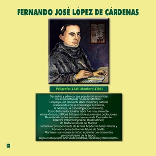 Polígrafo (1719- Montoro 1786)Polígrafo (1719- Montoro 1786)
Sacerdote y párroco, que popularizó su nombre
con el apelativo de “Cura de Montoro”.
Desplegó una relevante labor misional y cultural
(relacionada con la arqueología, la historia,
la botánica, la mineralogía y la literatura).
Como historiador local su labor fue muy relevante,
versando sus prolíficos trabajos sobre numerosas poblaciones.
Descubridor de las pinturas rupestres de Fuencaliente.
Colector Paleontológico del Real Gabinete
de Historia Natural de Madrid,
individuo correspondiente de la Real Academia de la Historia y
honorario de la de Buenas letras de Sevilla.
Mantuvo una intensa actividad epistolar con eminentes
personalidades de la época.
Dejó un abundante acervo de epístolas, impresos y manuscritos.
Sacerdote y párroco, que popularizó su nombre
con el apelativo de “Cura de Montoro”.
Desplegó una relevante labor misional y cultural
(relacionada con la arqueología, la historia,
la botánica, la mineralogía y la literatura).
Como historiador local su labor fue muy relevante,
versando sus prolíficos trabajos sobre numerosas poblaciones.
Descubridor de las pinturas rupestres de Fuencaliente.
Colector Paleontológico del Real Gabinete
de Historia Natural de Madrid,
individuo correspondiente de la Real Academia de la Historia y
honorario de la de Buenas letras de Sevilla.
Mantuvo una intensa actividad epistolar con eminentes
personalidades de la época.
Dejó un abundante acervo de epístolas, impresos y manuscritos.
FERNANDO JOSÉ LÓPEZ DE CÁRDENAS
22
 