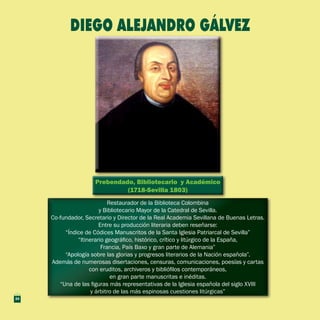 Prebendado, Bibliotecario y Académico
(1718-Sevilla 1803)
Prebendado, Bibliotecario y Académico
(1718-Sevilla 1803)
Restaurador de la Biblioteca Colombina
y Bibliotecario Mayor de la Catedral de Sevilla.
Co-fundador, Secretario y Director de la Real Academia Sevillana de Buenas Letras.
Entre su producción literaria deben reseñarse:
“Índice de Códices Manuscritos de la Santa Iglesia Patriarcal de Sevilla”
“Itinerario geográfico, histórico, crítico y litúrgico de la España,
Francia, País Baxo y gran parte de Alemania”
“Apología sobre las glorias y progresos literarios de la Nación española”.
Además de numerosas disertaciones, censuras, comunicaciones, poesías y cartas
con eruditos, archiveros y bibliófilos contemporáneos,
en gran parte manuscritas e inéditas.
“Una de las figuras más representativas de la Iglesia española del siglo XVIII
y árbitro de las más espinosas cuestiones litúrgicas”
Restaurador de la Biblioteca Colombina
y Bibliotecario Mayor de la Catedral de Sevilla.
Co-fundador, Secretario y Director de la Real Academia Sevillana de Buenas Letras.
Entre su producción literaria deben reseñarse:
“Índice de Códices Manuscritos de la Santa Iglesia Patriarcal de Sevilla”
“Itinerario geográfico, histórico, crítico y litúrgico de la España,
Francia, País Baxo y gran parte de Alemania”
“Apología sobre las glorias y progresos literarios de la Nación española”.
Además de numerosas disertaciones, censuras, comunicaciones, poesías y cartas
con eruditos, archiveros y bibliófilos contemporáneos,
en gran parte manuscritas e inéditas.
“Una de las figuras más representativas de la Iglesia española del siglo XVIII
y árbitro de las más espinosas cuestiones litúrgicas”
DIEGO ALEJANDRO GÁLVEZ
24
 