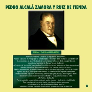 Militar y Político (1778-1850)Militar y Político (1778-1850)
Familiar del Santo Oficio de la Inquisición de Córdoba.
Alcalde ordinario de Priego por el estado noble y miembro de la Junta de Sanidad local.
Incorporado a la guerrilla desde el comienzo de la Guerra de la Independencia
(edecán del Mariscal de Campo Tomás de Zeraín)
y al mando de un nutrido efectivo local prestó importantes servicios en diversas acciones
(Alcolea, Mengíbar, Almonacid y Bailén) por los que fue condecorado.
Hecho prisionero en la batalla de Ocaña (1809) encontró refugio en Francia de donde
regresó en 1815, consiguiendo el retiro a su villa natal con el grado de capitán.
Posteriormente, Diputado provincial (Comisión de Agricultura), y del Congreso de la
Nación en sucesivas elecciones hasta 1843 en que renuncia a su acta.
Jefe Político de Sevilla.
Fue procesado, condenado y preso por varias causas y finalmente rehabilitado.
Dejó escrita una memoria, varios manifiestos, y dos opúsculos
(publicados en el Semanario Industrial de Madrid)
sobre el cultivo de los olivos en Andalucía y el beneficio de la aceituna.
Familiar del Santo Oficio de la Inquisición de Córdoba.
Alcalde ordinario de Priego por el estado noble y miembro de la Junta de Sanidad local.
Incorporado a la guerrilla desde el comienzo de la Guerra de la Independencia
(edecán del Mariscal de Campo Tomás de Zeraín)
y al mando de un nutrido efectivo local prestó importantes servicios en diversas acciones
(Alcolea, Mengíbar, Almonacid y Bailén) por los que fue condecorado.
Hecho prisionero en la batalla de Ocaña (1809) encontró refugio en Francia de donde
regresó en 1815, consiguiendo el retiro a su villa natal con el grado de capitán.
Posteriormente, Diputado provincial (Comisión de Agricultura), y del Congreso de la
Nación en sucesivas elecciones hasta 1843 en que renuncia a su acta.
Jefe Político de Sevilla.
Fue procesado, condenado y preso por varias causas y finalmente rehabilitado.
Dejó escrita una memoria, varios manifiestos, y dos opúsculos
(publicados en el Semanario Industrial de Madrid)
sobre el cultivo de los olivos en Andalucía y el beneficio de la aceituna.
PEDRO ALCALÁ ZAMORA Y RUIZ DE TIENDA
25
 