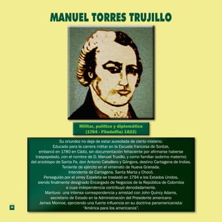 Militar, político y diplomático
(1764 - Filadelfia) 1822)
Militar, político y diplomático
(1764 - Filadelfia) 1822)
Su oriundez no deja de estar aureolada de cierto misterio.
Educado para la carrera militar en la Escuela francesa de Sorèze,
embarcó en 1780 en Cádiz, sin documentación fehaciente por afirmarse haberse
traspapelado, con el nombre de D. Manuel Truxillo, y como familiar (sobrino materno)
del arzobispo de Santa Fe, don Antonio Caballero y Góngora, destino Cartagena de Indias.
Teniente de ejército en el virreinato de Nueva Granada.
Intendente de Cartagena, Santa Marta y Chocó.
Perseguido por el virrey Ezpeleta se trasladó en 1794 a los Estados Unidos,
siendo finalmente designado Encargado de Negocios de la República de Colombia
a cuya independencia contribuyó denodadamente.
Mantuvo una intensa correspondencia y amistad con John Quincy Adams,
secretario de Estado en la Administración del Presidente americano
James Monroe, ejerciendo una fuerte influencia en su doctrina panamericanista:
“América para los americanos”.
Su oriundez no deja de estar aureolada de cierto misterio.
Educado para la carrera militar en la Escuela francesa de Sorèze,
embarcó en 1780 en Cádiz, sin documentación fehaciente por afirmarse haberse
traspapelado, con el nombre de D. Manuel Truxillo, y como familiar (sobrino materno)
del arzobispo de Santa Fe, don Antonio Caballero y Góngora, destino Cartagena de Indias.
Teniente de ejército en el virreinato de Nueva Granada.
Intendente de Cartagena, Santa Marta y Chocó.
Perseguido por el virrey Ezpeleta se trasladó en 1794 a los Estados Unidos,
siendo finalmente designado Encargado de Negocios de la República de Colombia
a cuya independencia contribuyó denodadamente.
Mantuvo una intensa correspondencia y amistad con John Quincy Adams,
secretario de Estado en la Administración del Presidente americano
James Monroe, ejerciendo una fuerte influencia en su doctrina panamericanista:
“América para los americanos”.
MANUEL TORRES TRUJILLO
26
 