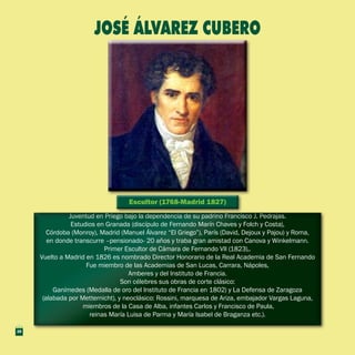 Escultor (1768-Madrid 1827)Escultor (1768-Madrid 1827)
Juventud en Priego bajo la dependencia de su padrino Francisco J. Pedrajas.
Estudios en Granada (discípulo de Fernando Marín Chaves y Folch y Costa),
Córdoba (Monroy), Madrid (Manuel Álvarez “El Griego”), París (David, Dejoux y Pajou) y Roma,
en donde transcurre –pensionado- 20 años y traba gran amistad con Canova y Winkelmann.
Primer Escultor de Cámara de Fernando VII (1823),.
Vuelto a Madrid en 1826 es nombrado Director Honorario de la Real Academia de San Fernando
Fue miembro de las Academias de San Lucas, Carrara, Nápoles,
Amberes y del Instituto de Francia.
Son célebres sus obras de corte clásico:
Ganímedes (Medalla de oro del Instituto de Francia en 1802) y La Defensa de Zaragoza
(alabada por Metternicht), y neoclásico: Rossini, marquesa de Ariza, embajador Vargas Laguna,
miembros de la Casa de Alba, infantes Carlos y Francisco de Paula,
reinas María Luisa de Parma y María Isabel de Braganza etc.).
Juventud en Priego bajo la dependencia de su padrino Francisco J. Pedrajas.
Estudios en Granada (discípulo de Fernando Marín Chaves y Folch y Costa),
Córdoba (Monroy), Madrid (Manuel Álvarez “El Griego”), París (David, Dejoux y Pajou) y Roma,
en donde transcurre –pensionado- 20 años y traba gran amistad con Canova y Winkelmann.
Primer Escultor de Cámara de Fernando VII (1823),.
Vuelto a Madrid en 1826 es nombrado Director Honorario de la Real Academia de San Fernando
Fue miembro de las Academias de San Lucas, Carrara, Nápoles,
Amberes y del Instituto de Francia.
Son célebres sus obras de corte clásico:
Ganímedes (Medalla de oro del Instituto de Francia en 1802) y La Defensa de Zaragoza
(alabada por Metternicht), y neoclásico: Rossini, marquesa de Ariza, embajador Vargas Laguna,
miembros de la Casa de Alba, infantes Carlos y Francisco de Paula,
reinas María Luisa de Parma y María Isabel de Braganza etc.).
JOSÉ ÁLVAREZ CUBERO
28
 