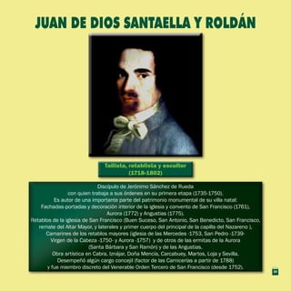 Tallista, retablista y escultor
(1718-1802)
Tallista, retablista y escultor
(1718-1802)
Discípulo de Jerónimo Sánchez de Rueda
con quien trabaja a sus órdenes en su primera etapa (1735-1750).
Es autor de una importante parte del patrimonio monumental de su villa natal:
Fachadas-portadas y decoración interior de la iglesia y convento de San Francisco (1761),
Aurora (1772) y Angustias (1775).
Retablos de la iglesia de San Francisco (Buen Suceso, San Antonio, San Benedicto, San Francisco,
remate del Altar Mayor, y laterales y primer cuerpo del principal de la capilla del Nazareno ),
Camarines de los retablos mayores (iglesia de las Mercedes -1753, San Pedro -1739-
Virgen de la Cabeza -1750- y Aurora -1757) y de otros de las ermitas de la Aurora
(Santa Bárbara y San Ramón) y de las Angustias.
Obra artística en Cabra, Iznájar, Doña Mencía, Carcabuey, Martos, Loja y Sevilla.
Desempeñó algún cargo concejil (factor de las Carnicerías a partir de 1788)
y fue miembro discreto del Venerable Orden Tercero de San Francisco (desde 1752).
Discípulo de Jerónimo Sánchez de Rueda
con quien trabaja a sus órdenes en su primera etapa (1735-1750).
Es autor de una importante parte del patrimonio monumental de su villa natal:
Fachadas-portadas y decoración interior de la iglesia y convento de San Francisco (1761),
Aurora (1772) y Angustias (1775).
Retablos de la iglesia de San Francisco (Buen Suceso, San Antonio, San Benedicto, San Francisco,
remate del Altar Mayor, y laterales y primer cuerpo del principal de la capilla del Nazareno ),
Camarines de los retablos mayores (iglesia de las Mercedes -1753, San Pedro -1739-
Virgen de la Cabeza -1750- y Aurora -1757) y de otros de las ermitas de la Aurora
(Santa Bárbara y San Ramón) y de las Angustias.
Obra artística en Cabra, Iznájar, Doña Mencía, Carcabuey, Martos, Loja y Sevilla.
Desempeñó algún cargo concejil (factor de las Carnicerías a partir de 1788)
y fue miembro discreto del Venerable Orden Tercero de San Francisco (desde 1752).
JUAN DE DIOS SANTAELLA Y ROLDÁN
29
 