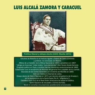 Político liberal y obispo electo (1833- Manila 1873)Político liberal y obispo electo (1833- Manila 1873)
Estudios de filosofía en el Instituto Aguilar y Eslava de Cabra (Córdoba)
y jurídicos -no conclusos- en Madrid.
Alférez de un batallón de la Milicia Nacional en 1854 y presbítero en 1857:
“clérigo sin licencias” (Valle Inclán), “cura demócrata” (Don Niceto Alcalá-Zamora).
Emigrado político en París y Londres tras las intentonas revolucionarias de 1866.
Colaborador (con el seudónimo de Alcoriza) del general Prim (capellán de su cuartel).
Diputado de las Cortes Generales por el distrito de Montilla en 1869.
Votó con hábitos la libertad de cultos.
Obispo electo de Cebú (Filipinas) en 1873, por decreto del gobierno de Amadeo I,
sin la aquiescencia de la Santa Sede (Pio IX, “afligidísimo”),
Caballero Gran Cruz de la Real Orden Americana de Isabel la Católica,
Santo Sepulcro de Jerusalén y Corona de Italia.
Murió en extrañas circunstancias (posiblemente envenenado).
Estudios de filosofía en el Instituto Aguilar y Eslava de Cabra (Córdoba)
y jurídicos -no conclusos- en Madrid.
Alférez de un batallón de la Milicia Nacional en 1854 y presbítero en 1857:
“clérigo sin licencias” (Valle Inclán), “cura demócrata” (Don Niceto Alcalá-Zamora).
Emigrado político en París y Londres tras las intentonas revolucionarias de 1866.
Colaborador (con el seudónimo de Alcoriza) del general Prim (capellán de su cuartel).
Diputado de las Cortes Generales por el distrito de Montilla en 1869.
Votó con hábitos la libertad de cultos.
Obispo electo de Cebú (Filipinas) en 1873, por decreto del gobierno de Amadeo I,
sin la aquiescencia de la Santa Sede (Pio IX, “afligidísimo”),
Caballero Gran Cruz de la Real Orden Americana de Isabel la Católica,
Santo Sepulcro de Jerusalén y Corona de Italia.
Murió en extrañas circunstancias (posiblemente envenenado).
LUIS ALCALÁ ZAMORA Y CARACUEL
30
 