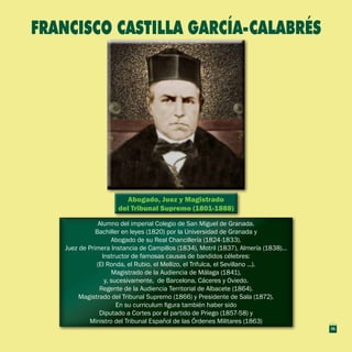 Abogado, Juez y Magistrado
del Tribunal Supremo (1801-1888)
Abogado, Juez y Magistrado
del Tribunal Supremo (1801-1888)
Alumno del imperial Colegio de San Miguel de Granada.
Bachiller en leyes (1820) por la Universidad de Granada y
Abogado de su Real Chancillería (1824-1833).
Juez de Primera Instancia de Campillos (1834), Motril (1837), Almería (1838)…
Instructor de famosas causas de bandidos célebres:
(El Ronda, el Rubio, el Mellizo, el Trifulca, el Sevillano ...).
Magistrado de la Audiencia de Málaga (1841),
y, sucesivamente, de Barcelona, Cáceres y Oviedo.
Regente de la Audiencia Territorial de Albacete (1864).
Magistrado del Tribunal Supremo (1866) y Presidente de Sala (1872).
En su curriculum figura también haber sido
Diputado a Cortes por el partido de Priego (1857-58) y
Ministro del Tribunal Español de las Órdenes Militares (1863)
Alumno del imperial Colegio de San Miguel de Granada.
Bachiller en leyes (1820) por la Universidad de Granada y
Abogado de su Real Chancillería (1824-1833).
Juez de Primera Instancia de Campillos (1834), Motril (1837), Almería (1838)…
Instructor de famosas causas de bandidos célebres:
(El Ronda, el Rubio, el Mellizo, el Trifulca, el Sevillano ...).
Magistrado de la Audiencia de Málaga (1841),
y, sucesivamente, de Barcelona, Cáceres y Oviedo.
Regente de la Audiencia Territorial de Albacete (1864).
Magistrado del Tribunal Supremo (1866) y Presidente de Sala (1872).
En su curriculum figura también haber sido
Diputado a Cortes por el partido de Priego (1857-58) y
Ministro del Tribunal Español de las Órdenes Militares (1863)
FRANCISCO CASTILLA GARCÍA-CALABRÉS
31
 