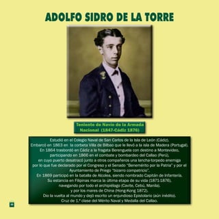 Teniente de Navío de la Armada
Nacional (1847-Cádiz 1876)
Teniente de Navío de la Armada
Nacional (1847-Cádiz 1876)
Estudió en el Colegio Naval de San Carlos de la Isla de León (Cádiz).
Embarcó en 1863 en la corbeta Villa de Bilbao que le llevó a la isla de Madera (Portugal).
En 1864 trasbordó en Cádiz a la fragata Berenguela con destino a Montevideo,
participando en 1866 en el combate y bombardeo del Callao (Perú),
en cuyo puerto desatracó junto a otros compañeros una lancha-torpedo enemiga
por lo que fue declarado por el Congreso y el Senado “Benemérito por la Patria” y por el
Ayuntamiento de Priego “bizarro compatricio”.
En 1869 participó en la batalla de Alcolea, siendo nombrado Capitán de Infantería.
Su estancia en Filipinas marca la última etapa de su vida (1871-1876),
navegando por todo el archipiélago (Cavite, Cebú, Manila).
y por los mares de China (Hong-Kong 1872).
Dio la vuelta al mundo y dejó escrito un enjundioso Epistolario (aún inédito).
Cruz de 1.ª clase del Mérito Naval y Medalla del Callao.
Estudió en el Colegio Naval de San Carlos de la Isla de León (Cádiz).
Embarcó en 1863 en la corbeta Villa de Bilbao que le llevó a la isla de Madera (Portugal).
En 1864 trasbordó en Cádiz a la fragata Berenguela con destino a Montevideo,
participando en 1866 en el combate y bombardeo del Callao (Perú),
en cuyo puerto desatracó junto a otros compañeros una lancha-torpedo enemiga
por lo que fue declarado por el Congreso y el Senado “Benemérito por la Patria” y por el
Ayuntamiento de Priego “bizarro compatricio”.
En 1869 participó en la batalla de Alcolea, siendo nombrado Capitán de Infantería.
Su estancia en Filipinas marca la última etapa de su vida (1871-1876),
navegando por todo el archipiélago (Cavite, Cebú, Manila).
y por los mares de China (Hong-Kong 1872).
Dio la vuelta al mundo y dejó escrito un enjundioso Epistolario (aún inédito).
Cruz de 1.ª clase del Mérito Naval y Medalla del Callao.
ADOLFO SIDRO DE LA TORRE
32
 