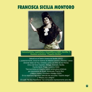 Canzonetista, cupletista y tonadillera (1887- Sevilla ?)
Nombre artístico: “Paquita Sicilia”
Canzonetista, cupletista y tonadillera (1887- Sevilla ?)
Nombre artístico: “Paquita Sicilia”
Debutó en el Teatro Llorens de Sevilla (1912)
y, posteriormente, actuó en teatros de Madrid (Llorens y Romea), Lisboa
(Grande Salao de Foz), Córdoba, junto a la Niña de los Peines
(Circo del Gran Capitán), Málaga, Granada, Sevilla,
Puente Genil, Priego, Lucena y Cádiz
Tras sus éxitos en España realizó varias giras artísticas
por escenarios de Brasil, Venezuela, Puerto Rico
y Méjico (Juárez, Principal e Hidalgo-1918-).
En su repertorio figuraban además las zarzuelas “España alegre”
y “Música, luz y alegría”.
El cuplé “No Soy Napolitana” fue compuesto expresamente para ella.
Debutó en el Teatro Llorens de Sevilla (1912)
y, posteriormente, actuó en teatros de Madrid (Llorens y Romea), Lisboa
(Grande Salao de Foz), Córdoba, junto a la Niña de los Peines
(Circo del Gran Capitán), Málaga, Granada, Sevilla,
Puente Genil, Priego, Lucena y Cádiz
Tras sus éxitos en España realizó varias giras artísticas
por escenarios de Brasil, Venezuela, Puerto Rico
y Méjico (Juárez, Principal e Hidalgo-1918-).
En su repertorio figuraban además las zarzuelas “España alegre”
y “Música, luz y alegría”.
El cuplé “No Soy Napolitana” fue compuesto expresamente para ella.
Francisca Sicilia montoro
35
 